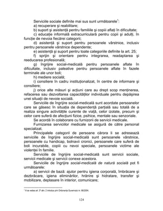 Serviciile sociale definite mai sus sunt următoarele1
:
a) recuperare şi reabilitare;
b) suport şi asistenţă pentru familiile şi copiii aflaţi în dificultate;
c) educaţie informală extracurriculară pentru copii şi adulţi, în
funcţie de nevoia fiecărei categorii;
d) asistenţă şi suport pentru persoanele vârstnice, inclusiv
pentru persoanele vârstnice dependente;
e) asistenţă şi suport pentru toate categoriile definite la art. 25;
f) sprijin şi orientare pentru integrarea, readaptarea şi
reeducarea profesională;
g) îngrijire social-medicală pentru persoanele aflate în
dificultate, inclusiv paleative pentru persoanele aflate în fazele
terminale ale unor boli;
h) mediere socială;
i) consiliere în cadru instituţionalizat, în centre de informare şi
consiliere;
j) orice alte măsuri şi acţiuni care au drept scop menţinerea,
refacerea sau dezvoltarea capacităţilor individuale pentru depăşirea
unei situaţii de nevoie socială.
Serviciile de îngrijire social-medicală sunt acordate persoanelor
care se găsesc în situaţia de dependenţă parţială sau totală de a
realiza singure activităţile curente de viaţă, celor izolate, precum şi
celor care suferă de afecţiuni fizice, psihice, mentale sau senzoriale.
Se acordă în colaborare cu furnizorii de servicii medicale.
Furnizarea serviciilor medicale se asigură de către personal
specializat.
Principalele categorii de persoane cărora li se adresează
serviciile de îngrijire social-medicală sunt persoanele vârstnice,
persoanele cu handicap, bolnavii cronici, persoanele care suferă de
boli incurabile, copiii cu nevoi speciale, persoanele victime ale
violenţei în familie.
Serviciile de îngrijire social-medicală sunt servicii sociale,
servicii medicale şi servicii conexe acestora.
Serviciile de îngrijire social-medicală de natură socială pot fi
următoarele:
a) servicii de bază: ajutor pentru igiena corporală, îmbrăcare şi
dezbrăcare, igiena eliminărilor, hrănire şi hidratare, transfer şi
mobilizare, deplasare în interior, comunicare;
1 A se vedea art. 34 alin. 2 introdus prin Ordonanţa Guvernului nr. 86/2004.
124
 