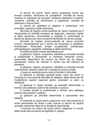 b) servicii de suport: ajutor pentru prepararea hranei sau
livrarea acesteia, efectuarea de cumpărături, activităţi de menaj,
însoţirea în mijloacele de transport, facilitarea deplasării în exterior,
companie, activităţi de administrare şi gestionare, activităţi de
petrecere a timpului liber;
c) servicii de reabilitare şi adaptare a ambientului: mici
amenajări, reparaţii şi altele asemenea.
Serviciile de îngrijire social-medicală de natură medicală pot fi
reprezentate de activităţi complexe de diagnostic, tratament, îngrijiri
şi altele asemenea, recomandate şi realizate în conformitate cu
tipurile de afecţiuni pe care le prezintă beneficiarii de servicii sociale.
Serviciile de îngrijire social-medicală de natura serviciilor
conexe, interdisciplinare pot fi servicii de recuperare şi reabilitare,
kinetoterapie, fizioterapie, terapie ocupaţională, psihoterapie,
psihopedagogie, logopedie, podologie şi altele asemenea.
Funcţiile serviciilor sociale specializate sunt:
a) găzduire, îngrijire, recuperare, reabilitare şi reinserţie socială
şi profesională a persoanelor cu handicap, bolnavilor cronici,
persoanelor dependente de consum de alcool sau de droguri,
persoanelor victime ale violenţei în familie sau ale traficului de
persoane;
b) găzduire, îngrijire, recuperare, reabilitare şi reinserţie socială
a persoanelor vârstnice aflate într-o situaţie de nevoie socială;
c) suport şi asistenţă pentru copiii şi familiile în dificultate;
d) găzduire şi educaţie specială pentru copiii sau tinerii cu
handicap ori care prezintă dificultăţi de adaptare, altele decât cele din
învăţământul special organizat pentru preşcolarii şi elevii cu
deficienţe;
e) găzduire în sistem protejat, pe perioadă determinată, a
tinerilor care părăsesc sistemul de protecţie a copilului;
f) inserţie socială şi profesională a tinerilor care părăsesc
sistemul de protecţie a copilului;
g) găzduire pe perioadă determinată a persoanelor fără
adăpost;
h) asistenţă şi suport pentru asigurarea unei vieţi autonome şi
active persoanelor de vârsta a treia, precum şi servicii de îngrijire
acordate vârstnicilor aflaţi într-o situaţie de dependenţă;
i) furnizare de măsuri de suport pentru integrarea în muncă,
altele decât cele prevăzute de legislaţia în vigoare;
125
 