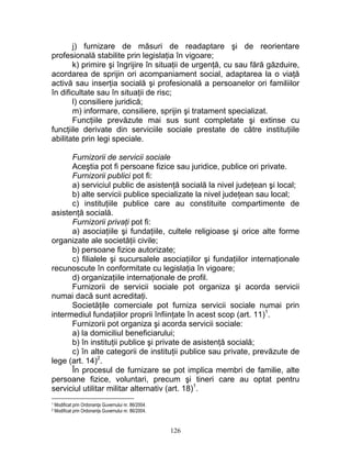 j) furnizare de măsuri de readaptare şi de reorientare
profesională stabilite prin legislaţia în vigoare;
k) primire şi îngrijire în situaţii de urgenţă, cu sau fără găzduire,
acordarea de sprijin ori acompaniament social, adaptarea la o viaţă
activă sau inserţia socială şi profesională a persoanelor ori familiilor
în dificultate sau în situaţii de risc;
l) consiliere juridică;
m) informare, consiliere, sprijin şi tratament specializat.
Funcţiile prevăzute mai sus sunt completate şi extinse cu
funcţiile derivate din serviciile sociale prestate de către instituţiile
abilitate prin legi speciale.
Furnizorii de servicii sociale
Aceştia pot fi persoane fizice sau juridice, publice ori private.
Furnizorii publici pot fi:
a) serviciul public de asistenţă socială la nivel judeţean şi local;
b) alte servicii publice specializate la nivel judeţean sau local;
c) instituţiile publice care au constituite compartimente de
asistenţă socială.
Furnizorii privaţi pot fi:
a) asociaţiile şi fundaţiile, cultele religioase şi orice alte forme
organizate ale societăţii civile;
b) persoane fizice autorizate;
c) filialele şi sucursalele asociaţiilor şi fundaţiilor internaţionale
recunoscute în conformitate cu legislaţia în vigoare;
d) organizaţiile internaţionale de profil.
Furnizorii de servicii sociale pot organiza şi acorda servicii
numai dacă sunt acreditaţi.
Societăţile comerciale pot furniza servicii sociale numai prin
intermediul fundaţiilor proprii înfiinţate în acest scop (art. 11)1
.
Furnizorii pot organiza şi acorda servicii sociale:
a) la domiciliul beneficiarului;
b) în instituţii publice şi private de asistenţă socială;
c) în alte categorii de instituţii publice sau private, prevăzute de
lege (art. 14)2
.
În procesul de furnizare se pot implica membri de familie, alte
persoane fizice, voluntari, precum şi tineri care au optat pentru
serviciul utilitar militar alternativ (art. 18)1
.
1 Modificat prin Ordonanţa Guvernului nr. 86/2004.
2 Modificat prin Ordonanţa Guvernului nr. 86/2004.
126
 