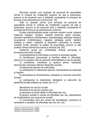 Serviciile sociale sunt realizate de personal de specialitate
format în instituţii de învăţământ superior de stat şi particulare,
precum şi de personal care a dobândit competenţe în procesul de
formare şi de perfecţionare continuă (art. 19).
Cele cu caracter primar sunt furnizate de personal de
specialitate format în instituţii de învăţământ superior de stat şi
particulare, precum şi de personal care a dobândit competenţe în
procesul de formare şi de perfecţionare continuă.
Echipa interdisciplinară poate cuprinde asistent social, asistent
maternal, îngrijitor, însoţitor, asistent personal, ajutor menajer,
educator specializat, psihoterapeut, psihopedagog, psiholog, terapeut
ocupaţional, kinetoterapeut, logoped, pedagog social, asistent
medical şi medic, mediatori şi facilitatori comunitari şi sanitari,
consilier juridic, jandarm şi poliţist de proximitate, precum şi alte
profesii conexe domeniului social şi medical (art. 20)2
.
Asistentul social are următoarele atribuţii principale în
furnizarea serviciilor sociale:
a) sensibilizarea şi informarea cu privire la serviciile sociale;
b) identificarea persoanelor şi familiilor aflate în dificultate,
precum şi a cauzelor care au generat vulnerabilitate şi nevoie socială;
c) consilierea, orientarea şi ajutorul pentru realizarea
demersurilor necesare obţinerii drepturilor sociale;
d) elaborarea planului de intervenţie;
e) participarea la elaborarea planului individualizat de asistenţă
şi îngrijire;
f) participarea la monitorizarea, evaluarea şi controlul serviciilor
sociale;
g) participarea la elaborarea strategiilor şi planurilor de
asistenţă socială judeţene şi, locale (art. 21.)3
Beneficiarii de servicii sociale
Beneficiarii de servicii sociale sunt:
a) persoane şi familii aflate în dificultate sau risc;
b) grupuri sociale în situaţii de dificultate sau risc, generatoare
de marginalizare sau excluziune socială;
c) comunitatea care are nevoie de sensibilizare, prevenire şi
combatere a situaţiilor de dificultate sau risc (art. 23).1
1 Modificat prin Ordonanţa Guvernului nr. 86/2004.
2 Modificat prin Ordonanţa Guvernului nr. 86/2004.
3 Modificat prin Ordonanţa Guvernului nr. 86/2004.
127
 