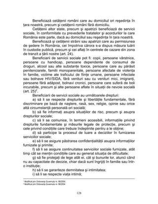 Beneficiază cetăţenii români care au domiciliul ori reşedinţa în
ţara noastră, precum şi cetăţenii români fără domiciliu.
Cetăţenii altor state, precum şi apatrizii beneficiază de servicii
sociale, în conformitate cu prevederile tratatelor şi acordurilor la care
România este parte, dacă au domiciliul sau reşedinţa în ţara noastră.
Beneficiază şi cetăţenii străini sau apatrizii care au permisiunea
de şedere în România, cei împotriva cărora s-a dispus măsura luării
în custodie publică, precum şi cei aflaţi în centrele de cazare din zona
de tranzit a ţării nostre (art. 24).
Beneficiarii de servicii sociale pot fi: copii, persoane vârstnice,
persoane cu handicap, persoane dependente de consumul de
droguri, alcool sau alte substanţe toxice, persoane care au părăsit
penitenciarele, familii monoparentale, persoane afectate de violenţa
în familie, victime ale traficului de fiinţe umane, persoane infectate
sau bolnave HIV/SIDA, fără venituri sau cu venituri mici, imigranţi,
persoane fără adăpost, bolnavi cronici, persoane care suferă de boli
incurabile, precum şi alte persoane aflate în situaţii de nevoie socială
(art. 25)2
.
Beneficiarii de servicii sociale au următoarele drepturi:
a) să li se respecte drepturile şi libertăţile fundamentale, fără
discriminare pe bază de naştere, rasă, sex, religie, opinie sau orice
altă circumstanţă personală ori socială;
b) să fie informaţi asupra situaţiilor de risc, precum şi asupra
drepturilor sociale;
c) să li se comunice, în termeni accesibili, informaţiile privind
drepturile fundamentale şi măsurile legale de protecţie, precum şi
cele privind condiţiile care trebuie îndeplinite pentru a le obţine;
d) să participe la procesul de luare a deciziilor în furnizarea
serviciilor sociale;
e) să li se asigure păstrarea confidenţialităţii asupra informaţiilor
furnizate şi primite;
f) să li se asigure continuitatea serviciilor sociale furnizate, atât
timp cât se menţin condiţiile care au generat situaţia de dificultate;
g) să fie protejaţi de lege atât ei, cât şi bunurile lor, atunci când
nu au capacitate de decizie, chiar dacă sunt îngrijiţi în familie sau într-
o instituţie;
h) să li se garanteze demnitatea şi intimitatea;
i) să li se respecte viaţa intimă;
1 Modificat prin Ordonanţa Guvernului nr. 86/2004.
2 Modificat prin Ordonanţa Guvernului nr. 86/2004
128
 