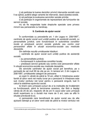 j) să participe la luarea deciziilor privind intervenţia socială care
li se aplică, putând alege variante de intervenţii, dacă acestea există;
k) să participe la evaluarea serviciilor sociale primite;
l) să participe în organismele de reprezentare ale furnizorilor de
servicii sociale;
m) să fie respectate toate drepturile speciale care privesc
minorii sau persoanele cu handicap.
9. Cantinele de ajutor social
În conformitate cu prevederile art. 1 din Legea nr. 208/19971
,
cantinele de ajutor social sunt unităţi publice de asistenţă socială, cu
personalitate juridică, care funcţionează în subordinea consiliilor
locale şi prestează servicii sociale gratuite sau contra cost
persoanelor aflate în situaţii economico-sociale sau medicale
deosebite.
Din definiţie rezultă următoarele trăsături:
– cantinele de ajutor social sunt unităţi publice de asistenţă
socială;
– au personalitate juridică;
– funcţionează în subordinea consiliilor locale;
– prestează servicii gratuite sau contra cost persoanelor aflate
în situaţii economico-sociale sau medicale deosebite.
De serviciile cantinelor de ajutor social pot beneficia, pe o
perioadă de cel mult 90 de zile pe an, în temeiul art. 2 din Legea nr.
208/1997, următoarele categorii de persoane:
a) copiii în vârstă de până la 18 ani, aflaţi în întreţinerea acelor
familii al căror venit net mediu lunar pe o persoană în întreţinere este
sub nivelul venitului net lunar pentru o persoană singură, luat în
calcul la stabilirea ajutorului social;
b) tinerii care urmează cursuri de zi la instituţiile de învăţământ
ce funcţionează, până la terminarea acestora, dar fără a depăşi
vârsta de 25 de ani, respectiv 26 de ani în cazul celor care urmează
studii superioare cu o durată mai mare de 5 ani, care se află în
situaţia prevăzută la a);
c) persoanele care beneficiază de ajutor social sau de alte
ajutoare băneşti şi al căror venit este de până la nivelul venitului net
1 Privind cantinele de ajutor social (publicată în Monitorul Oficial al României, Partea I, nr 363 din 17 decembrie 1997).
129
 