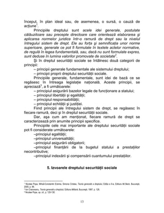 început, în plan ideal sau, de asemenea, o sursă, o cauză de
acţiune1
.
Principiile dreptului sunt acele idei generale, postulate
călăuzitoare sau precepte directoare care orientează elaborarea şi
aplicarea normelor juridice într-o ramură de drept sau la nivelul
întregului sistem de drept. Ele au forţa şi semnificaţia unor norme
superioare, generale ce pot fi formulate în textele actelor normative,
de regulă în legea fundamentală, sau, dacă nu sunt formulate expres,
sunt deduse în lumina valorilor promovate de societate2
.
Şi în dreptul securităţii sociale se întâlnesc două categorii de
principii:
– principii generale fundamentale ale sistemului dreptului;
– principii proprii dreptului securităţii sociale.
Principiile generale, fundamentale, sunt idei de bază ce se
regăsesc în întreaga legislaţie naţională. Aceste principii, se
apreciază3
, a fi următoarele:
– principiul asigurării bazelor legale de funcţionare a statului;
– principiul libertăţii şi egalităţii;
– principiul responsabilităţii;
– principiul echităţii şi justiţiei.
Fiind principii ale întregului sistem de drept, se regăsesc în
fiecare ramură, deci şi în dreptul securităţii sociale.
Dar, aşa cum am menţionat, fiecare ramură de drept se
caracterizează prin anumite principii specifice.
Principiile cele mai importante ale dreptului securităţii sociale
pot fi considerate următoarele:
–principiul egalităţii;
–principiul universalităţii;
–principiul asigurării obligatorii;
–principiul finanţării de la bugetul statului a prestaţiilor
necontributive;
–principiul indexării şi compensării cuantumului prestaţiilor.
5. Izvoarele dreptului securităţii sociale
1 Nicolae Popa, Mihail-Constantin Eremia, Simona Cristea, Teoria generală a dreptului, Ediţia a II-a, Editura All Beck, Bucureşti,
2005, p. 99.
2 Ion Craioveanu, Teoria generală a dreptului, Editura Militară, Bucureşti, 1997, p. 126.
3 Nicolae Popa, op. cit., p. 120-130.
13
 
