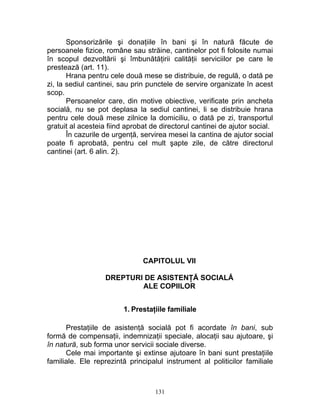 Sponsorizările şi donaţiile în bani şi în natură făcute de
persoanele fizice, române sau străine, cantinelor pot fi folosite numai
în scopul dezvoltării şi îmbunătăţirii calităţii serviciilor pe care le
prestează (art. 11).
Hrana pentru cele două mese se distribuie, de regulă, o dată pe
zi, la sediul cantinei, sau prin punctele de servire organizate în acest
scop.
Persoanelor care, din motive obiective, verificate prin ancheta
socială, nu se pot deplasa la sediul cantinei, li se distribuie hrana
pentru cele două mese zilnice la domiciliu, o dată pe zi, transportul
gratuit al acesteia fiind aprobat de directorul cantinei de ajutor social.
În cazurile de urgenţă, servirea mesei la cantina de ajutor social
poate fi aprobată, pentru cel mult şapte zile, de către directorul
cantinei (art. 6 alin. 2).
CAPITOLUL VII
DREPTURI DE ASISTENŢĂ SOCIALĂ
ALE COPIILOR
1. Prestaţiile familiale
Prestaţiile de asistenţă socială pot fi acordate în bani, sub
formă de compensaţii, indemnizaţii speciale, alocaţii sau ajutoare, şi
în natură, sub forma unor servicii sociale diverse.
Cele mai importante şi extinse ajutoare în bani sunt prestaţiile
familiale. Ele reprezintă principalul instrument al politicilor familiale
131
 