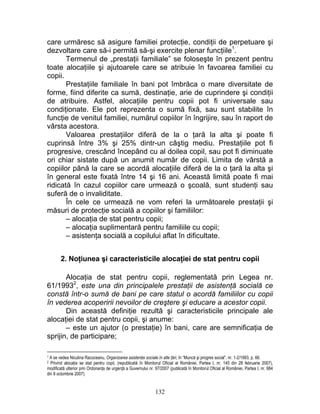 care urmăresc să asigure familiei protecţie, condiţii de perpetuare şi
dezvoltare care să-i permită să-şi exercite plenar funcţiile1
.
Termenul de „prestaţii familiale” se foloseşte în prezent pentru
toate alocaţiile şi ajutoarele care se atribuie în favoarea familiei cu
copii.
Prestaţiile familiale în bani pot îmbrăca o mare diversitate de
forme, fiind diferite ca sumă, destinaţie, arie de cuprindere şi condiţii
de atribuire. Astfel, alocaţiile pentru copii pot fi universale sau
condiţionate. Ele pot reprezenta o sumă fixă, sau sunt stabilite în
funcţie de venitul familiei, numărul copiilor în îngrijire, sau în raport de
vârsta acestora.
Valoarea prestaţiilor diferă de la o ţară la alta şi poate fi
cuprinsă între 3% şi 25% dintr-un câştig mediu. Prestaţiile pot fi
progresive, crescând începând cu al doilea copil, sau pot fi diminuate
ori chiar sistate după un anumit număr de copii. Limita de vârstă a
copiilor până la care se acordă alocaţiile diferă de la o ţară la alta şi
în general este fixată între 14 şi 16 ani. Această limită poate fi mai
ridicată în cazul copiilor care urmează o şcoală, sunt studenţi sau
suferă de o invaliditate.
În cele ce urmează ne vom referi la următoarele prestaţii şi
măsuri de protecţie socială a copiilor şi familiilor:
– alocaţia de stat pentru copii;
– alocaţia suplimentară pentru familiile cu copii;
– asistenţa socială a copilului aflat în dificultate.
2. Noţiunea şi caracteristicile alocaţiei de stat pentru copii
Alocaţia de stat pentru copii, reglementată prin Legea nr.
61/19932
, este una din principalele prestaţii de asistenţă socială ce
constă într-o sumă de bani pe care statul o acordă familiilor cu copii
în vederea acoperirii nevoilor de creştere şi educare a acestor copii.
Din această definiţie rezultă şi caracteristicile principale ale
alocaţiei de stat pentru copii, şi anume:
– este un ajutor (o prestaţie) în bani, care are semnificaţia de
sprijin, de participare;
1 A se vedea Niculina Racoceanu, Organizarea asistenţei sociale în alte ţări, în “Muncă şi progres social”, nr. 1-2/1993, p. 66.
2 Privind alocaţia se stat pentru copii, (republicată în Monitorul Oficial al României, Partea I, nr. 145 din 28 februarie 2007),
modificată ulterior prin Ordonanţa de urgenţă a Guvernului nr. 97/2007 (publicată în Monitorul Oficial al României, Partea I, nr. 684
din 8 octombrie 2007).
132
 