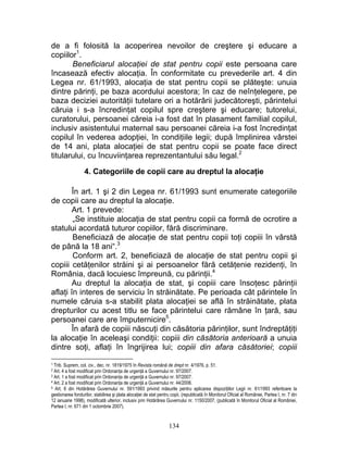 de a fi folosită la acoperirea nevoilor de creştere şi educare a
copiilor1
.
Beneficiarul alocaţiei de stat pentru copii este persoana care
încasează efectiv alocaţia. În conformitate cu prevederile art. 4 din
Legea nr. 61/1993, alocaţia de stat pentru copii se plăteşte: unuia
dintre părinţi, pe baza acordului acestora; în caz de neînţelegere, pe
baza deciziei autorităţii tutelare ori a hotărârii judecătoreşti, părintelui
căruia i s-a încredinţat copilul spre creştere şi educare; tutorelui,
curatorului, persoanei căreia i-a fost dat în plasament familial copilul,
inclusiv asistentului maternal sau persoanei căreia i-a fost încredinţat
copilul în vederea adopţiei, în condiţiile legii; după împlinirea vârstei
de 14 ani, plata alocaţiei de stat pentru copii se poate face direct
titularului, cu încuviinţarea reprezentantului său legal.2
4. Categoriile de copii care au dreptul la alocaţie
În art. 1 şi 2 din Legea nr. 61/1993 sunt enumerate categoriile
de copii care au dreptul la alocaţie.
Art. 1 prevede:
„Se instituie alocaţia de stat pentru copii ca formă de ocrotire a
statului acordată tuturor copiilor, fără discriminare.
Beneficiază de alocaţie de stat pentru copii toţi copiii în vârstă
de până la 18 ani“.3
Conform art. 2, beneficiază de alocaţie de stat pentru copii şi
copiii cetăţenilor străini şi ai persoanelor fără cetăţenie rezidenţi, în
România, dacă locuiesc împreună, cu părinţii.4
Au dreptul la alocaţia de stat, şi copiii care însoţesc părinţii
aflaţi în interes de serviciu în străinătate. Pe perioada cât părintele în
numele căruia s-a stabilit plata alocaţiei se află în străinătate, plata
drepturilor cu acest titlu se face părintelui care rămâne în ţară, sau
persoanei care are împuternicire5
.
În afară de copiii născuţi din căsătoria părinţilor, sunt îndreptăţiţi
la alocaţie în aceleaşi condiţii: copiii din căsătoria anterioară a unuia
dintre soţi, aflaţi în îngrijirea lui; copiii din afara căsătoriei; copiii
1 Trib. Suprem, col. civ., dec. nr. 1819/1975 în Revista română de drept nr. 4/1976, p. 51.
2 Art. 4 a fost modificat prin Ordonanţa de urgenţă a Guvernului nr. 97/2007.
3 Art. 1 a fost modificat prin Ordonanţa de urgenţă a Guvernului nr. 97/2007.
4 Art. 2 a fost modificat prin Ordonanţa de urgenţă a Guvernului nr. 44/2006.
5 Art. 6 din Hotărârea Guvernului nr. 591/1993 privind măsurile pentru aplicarea dispoziţiilor Legii nr. 61/1993 referitoare la
gestionarea fondurilor, stabilirea şi plata alocaţiei de stat pentru copii, (republicată în Monitorul Oficial al României, Partea I, nr. 7 din
12 ianuarie 1998), modificată ulterior, inclusiv prin Hotărârea Guvernului nr. 1150/2007, (publicată în Monitorul Oficial al României,
Partea I, nr. 671 din 1 octombrie 2007).
134
 