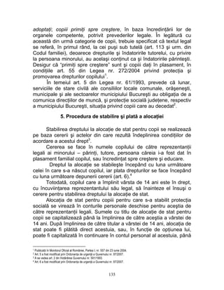 adoptaţi; copiii primiţi spre creştere, în baza încredinţării lor de
organele competente, potrivit prevederilor legale. În legătură cu
această din urmă categorie de copii, trebuie specificat că textul legal
se referă, în primul rând, la cei puşi sub tutelă (art. 113 şi urm. din
Codul familiei), deoarece drepturile şi îndatoririle tutorelui, cu privire
la persoana minorului, au acelaşi conţinut ca şi îndatoririle părinteşti.
Desigur că “primiţi spre creştere” sunt şi copiii daţi în plasament, în
condiţiile art. 55 din Legea nr. 272/2004 privind protecţia şi
promovarea drepturilor copilului1
.
În temeiul art. 5 din Legea nr. 61/1993, prevede că lunar,
serviciile de stare civilă ale consiliilor locale comunale, orăşeneşti,
municipale şi ale sectoarelor municipiului Bucureşti au obligaţia de a
comunica direcţiilor de muncă, şi protecţie socială judeţene, respectiv
a municipiului Bucureşti, situaţia privind copiii care au decedat2
.
5. Procedura de stabilire şi plată a alocaţiei
Stabilirea dreptului la alocaţie de stat pentru copii se realizează
pe baza cererii şi actelor din care rezultă îndeplinirea condiţiilor de
acordare a acestui drept3
.
Cererea se face în numele copilului de către reprezentanţii
legali ai minorului – părinţi, tutore, persoana căreia i-a fost dat în
plasament familial copilul, sau încredinţat spre creştere şi educare.
Dreptul la alocaţie se stabileşte începând cu luna următoare
celei în care s-a născut copilul, iar plata drepturilor se face începând
cu luna următoare depunerii cererii (art. 6).4
Totodată, copilul care a împlinit vârsta de 14 ani este în drept,
cu încuviinţarea reprezentantului său legal, să înainteze el însuşi o
cerere pentru stabilirea dreptului la alocaţie de stat.
Alocaţia de stat pentru copiii pentru care s-a stabilit protecţia
socială se virează în conturile personale deschise pentru aceştia de
către reprezentanţii legali. Sumele cu titlu de alocaţie de stat pentru
copii se capitalizează până la împlinirea de către aceştia a vârstei de
14 ani. După împlinirea de către titular a vârstei de 14 ani, alocaţia de
stat poate fi plătită direct acestuia, sau, în funcţie de opţiunea lui,
poate fi capitalizată în continuare în contul personal al acestuia, până
1 Publicată în Monitorul Oficial al României, Partea I, nr. 557 din 23 iunie 2004.
2 Art. 5 a fost modificat prin Ordonanţa de urgenţă a Guvernului nr. 97/2007.
3 A se vedea art. 2 din Hotărârea Guvernului nr. 591/1993.
4 Art. 6 a fost modificat prin Ordonanţa de urgenţă a Guvernului nr. 97/2007.
135
 