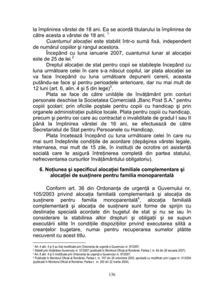 la împlinirea vârstei de 18 ani. Ea se acordă titularului la împlinirea de
către acesta a vârstei de 18 ani. 1
Cuantumul alocaţiei este stabilit într-o sumă fixă, independent
de numărul copiilor şi rangul acestora.
Începând cu luna ianuarie 2007, cuantumul lunar al alocaţiei
este de 25 de lei.2
Dreptul alocaţiei de stat pentru copii se stabileşte începând cu
luna următoare celei în care s-a născut copilul, iar plata alocaţiei se
va face începând cu luna următoare depunerii cererii, aceasta
putându-se face şi pentru perioadele anterioare, dar nu mai mult de
12 luni (art. 6, alin. 4 şi 5 din lege)3
.
Plata se face de către unităţile de învăţământ prin conturi
personale deschise la Societatea Comercială „Banc Post S.A.” pentru
copiii şcolari; prin oficiile poştale pentru copiii cu handicap şi prin
organele administraţiei publice locale. Plata pentru copiii cu handicap,
precum şi pentru cei care au contractat o invaliditate de gradul I sau II
până la împlinirea vârstei de 16 ani, se efectuează de către
Secretariatul de Stat pentru Persoanele cu Handicap.
Plata încetează începând cu luna următoare celei în care nu
mai sunt îndeplinite condiţiile de acordare (depăşirea vârstei legale,
internarea, mai mult de 15 zile, în instituţii de ocrotire ori asistenţă
socială care le asigură întreţinerea completă din partea statului,
nefrecventarea cursurilor învăţământului obligatoriu).
6. Noţiunea şi specificul alocaţiei familiale complementare şi
alocaţiei de susţinere pentru familia monoparentală
Conform art. 36 din Ordonanţa de urgenţă a Guvernului nr.
105/2003 privind alocaţia familială complementară şi alocaţia de
susţinere pentru familia monoparentală4
, alocaţia familială
complementară şi alocaţia de susţinere sunt forme de sprijin cu
destinaţie specială acordate din bugetul de stat şi nu se iau în
considerare la stabilirea altor drepturi şi obligaţii şi se supun
executării silite în condiţiile dispoziţiilor privind executarea silită a
creanţelor bugetare, numai pentru recuperarea sumelor plătite
necuvenit cu acest titlu.
1 Art. 4 alin. 4 şi 5 au fost modificate prin Ordonanţa de urgenţă a Guvernului nr. 97/2007.
2 Stabilit prin Hotărârea Guvernului nr. 57/2007 (publicată în Monitorul Oficial al României, Partea I, nr. 64 din 26 ianuarie 2007).
3 Art. 6 alin. 4 şi 5 modificate prin Ordonanţa de urgenţă a Guvernului nr. 97/2007.
4 Publicată în Monitorul Oficial al României, Partea I, nr. 747 din 26 octombrie 2003, aprobată cu modificări prin Legea nr. 41/2004
(publicată în Monitorul Oficial al României, Partea I, nr. 250 din 22 martie 2004).
136
 