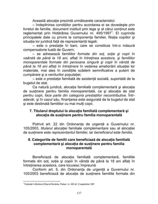 Această alocaţie prezintă următoarele caracteristici:
– îndeplinirea condiţiilor pentru acordarea ei se dovedeşte prin
livretul de familie, document instituit prin lege şi al cărui conţinut este
reglementat prin Hotărârea Guvernului nr. 495/19971
. El cuprinde
principalele date cu privire la componenţa familiei, filiaţia copiilor şi
situaţia lor juridică faţă de reprezentanţii legali;
– este o prestaţie în bani, care se constituie într-o măsură
compensatorie luată de Guvern;
– se adresează familiilor formate din soţ, soţie şi copii în
vaârstă de până la 18 ani, aflaţi în întreţinea acestora, şi familiilor
monoparentale formate din persoana singură şi copii în vârstă de
până la 18 ani aflaţi în întreţinere în vederea ameliorării situaţiei lor
materiale, mai ales în condiţiile scăderii semnificative a puterii de
cumpărare şi a veniturilor populaţiei;
– este o prestaţie familială de asistenţă socială, suportată de la
bugetul de stat.
Ca natură juridică, alocaţia familială complementară şi alocaţia
de susţinere pentru familia monoparentală, ca şi alocaţia de stat
pentru copii, face parte din categoria prestaţiilor necontributive. Într-
adevăr, şi în cazul său, finanţarea este asigurată de la bugetul de stat
şi este destinată familiilor cu mai mulţi copii.
7. Titularul dreptului la alocaţia familială complementară şi
alocaţia de susţinere pentru familia monoparentală
Potrivit art. 22 din Ordonanţa de urgenţă a Guvernului nr.
105/2003, titularul alocaţiei familiale complementare sau al alocaţiei
de susţinere este reprezentantul familiei, iar beneficiarul este familia.
8. Categoriile de familii care beneficiază de alocaţia familială
complementară şi alocaţia de susţinere pentru familia
monoparentală
Beneficiază de alocaţia familială complementară, familiile
formate din soţ, soţie şi copiii în vârstă de până la 18 ani aflaţi în
întreţinerea acestora, care locuiesc împreună
Conform art. 5, din Ordonanţa de urgenţă a Guvernului nr.
105/2003 beneficiază de alocaţie de susţinere familiile formate din
1 Publicată în Monitorul Oficial al României, Partea I, nr. 495 din 12 septembrie 1997.
137
 