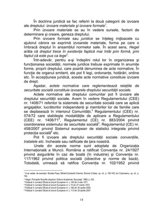 În doctrina juridică se fac referiri la două categorii de izvoare
ale dreptului: izvoare materiale şi izvoare formale1
.
Prin izvoare materiale se au în vedere sursele, factorii de
determinare şi creare, geneza dreptului.
Prin izvoare formale sau juridice se înţeleg mijloacele cu
ajutorul cărora se exprimă izvoarele materiale, forma pe care o
îmbracă dreptul în ansamblul normelor sale. În acest sens, Hegel
arăta că dreptul trece în existenţa faptică mai întâi prin formă, prin
faptul că este pus ca lege2
.
Într-adevăr, pentru a-şi îndeplini rolul lor în organizarea şi
funcţionarea societăţii, normele juridice trebuie exprimate în anumite
forme, proprii dreptului, care poartă denumirea de acte normative. În
funcţie de organul emitent, ele pot fi legi, ordonanţe, hotărâri, ordine
etc. În accepţiunea juridică, aceste acte normative constituie izvoare
de drept.
Aşadar, actele normative care reglementează relaţiile de
securitate socială constituie izvoarele dreptului securităţii sociale.
Actele normative ale dreptului comunitar pot fi izvoare ale
dreptului securităţii sociale. Avem în vedere Regulamentului (CEE)
nr. 1408/71 referitor la sistemele de securitate socială care se aplică
angajaţilor, lucrătorilor independenţi şi membrilor lor de familie care
se deplasează în interiorul Comunităţii,3
Regulamentului (CEE) nr.
574/72 care stabileşte modalităţile de aplicare a Regulamentului
(CEE) nr. 1408/714
, Regulamentul (CE) nr. 883/2004 privind
coordonarea sistemului de securitate socială5
, Regulamentul (CE) nr.
458/2007 privind Sistemul european de statistici integrate privind
protecţia socială6
etc.
Pot fi izvoare ale dreptului securităţii sociale convenţiile,
tratatele etc. încheiate sau ratificate de ţara noastră.
Unele din aceste norme sunt adoptate de Organizaţia
Internaţională a Muncii. România a ratificat Convenţia nr. 24/1927
privind asigurările în caz de boală (în industrie) şi Convenţia nr.
117/1962 privind politica socială (obiective şi norme de bază).
Totodată, urmează să ratifice Convenţia nr. 102/1952 privind
1 A se vedea, de exemplu: Nicolae Popa, Mihail-Constantin Eremia, Simona Cristea, op. cit., p. 162-163; Ion Craioveanu, op. cit., p.
162.
2 Hegel, Principiile filozofiei dreptului, Editura Academiei, Bucureşti, 1969, p. 242.
3 Publicat în Jurnalul Oficial al Uniunii Europene nr. L 149 din 5 iulie 1971.
4 Publicat în Jurnalul Oficial al Uniunii Europene nr. L 74 din 27 martie 1972.
5 Publicat în Jurnalul Oficial al Uniunii Europene nr. L 166 din 30 aprilie 2004.
6 Publicat în Jurnalul Oficial al Uniunii Europene nr. L 113 din 30 aprilie 2007.
14
 