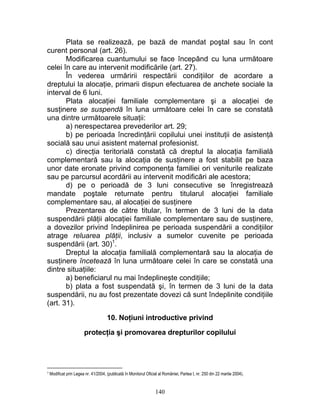 Plata se realizează, pe bază de mandat poştal sau în cont
curent personal (art. 26).
Modificarea cuantumului se face începând cu luna următoare
celei în care au intervenit modificările (art. 27).
În vederea urmăririi respectării condiţiilor de acordare a
dreptului la alocaţie, primarii dispun efectuarea de anchete sociale la
interval de 6 luni.
Plata alocaţiei familiale complementare şi a alocaţiei de
susţinere se suspendă în luna următoare celei în care se constată
una dintre următoarele situaţii:
a) nerespectarea prevederilor art. 29;
b) pe perioada încredinţării copilului unei instituţii de asistenţă
socială sau unui asistent maternal profesionist.
c) direcţia teritorială constată că dreptul la alocaţia familială
complementară sau la alocaţia de susţinere a fost stabilit pe baza
unor date eronate privind componenţa familiei ori veniturile realizate
sau pe parcursul acordării au intervenit modificări ale acestora;
d) pe o perioadă de 3 luni consecutive se înregistrează
mandate poştale returnate pentru titularul alocaţiei familiale
complementare sau, al alocaţiei de susţinere
Prezentarea de către titular, în termen de 3 luni de la data
suspendării plăţii alocaţiei familiale complementare sau de susţinere,
a dovezilor privind îndeplinirea pe perioada suspendării a condiţiilor
atrage reluarea plăţii, inclusiv a sumelor cuvenite pe perioada
suspendării (art. 30)1
.
Dreptul la alocaţia familială complementară sau la alocaţia de
susţinere încetează în luna următoare celei în care se constată una
dintre situaţiile:
a) beneficiarul nu mai îndeplineşte condiţiile;
b) plata a fost suspendată şi, în termen de 3 luni de la data
suspendării, nu au fost prezentate dovezi că sunt îndeplinite condiţiile
(art. 31).
10. Noţiuni introductive privind
protecţia şi promovarea drepturilor copilului
1 Modificat prin Legea nr. 41/2004, (publicată în Monitorul Oficial al României, Partea I, nr. 250 din 22 martie 2004).
140
 