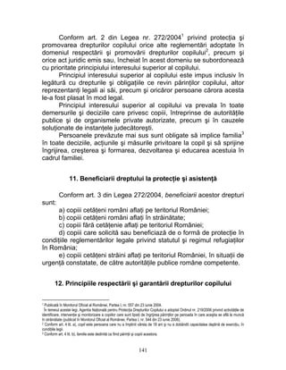 Conform art. 2 din Legea nr. 272/20041
privind protecţia şi
promovarea drepturilor copilului orice alte reglementări adoptate în
domeniul respectării şi promovării drepturilor copilului2
, precum şi
orice act juridic emis sau, încheiat în acest domeniu se subordonează
cu prioritate principiului interesului superior al copilului.
Principiul interesului superior al copilului este impus inclusiv în
legătură cu drepturile şi obligaţiile ce revin părinţilor copilului, altor
reprezentanţi legali ai săi, precum şi oricăror persoane cărora acesta
le-a fost plasat în mod legal.
Principiul interesului superior al copilului va prevala în toate
demersurile şi deciziile care privesc copiii, întreprinse de autorităţile
publice şi de organismele private autorizate, precum şi în cauzele
soluţionate de instanţele judecătoreşti.
Persoanele prevăzute mai sus sunt obligate să implice familia3
în toate deciziile, acţiunile şi măsurile privitoare la copil şi să sprijine
îngrijirea, creşterea şi formarea, dezvoltarea şi educarea acestuia în
cadrul familiei.
11. Beneficiarii dreptului la protecţie şi asistenţă
Conform art. 3 din Legea 272/2004, beneficiarii acestor drepturi
sunt:
a) copiii cetăţeni români aflaţi pe teritoriul României;
b) copiii cetăţeni români aflaţi în străinătate;
c) copiii fără cetăţenie aflaţi pe teritoriul României;
d) copiii care solicită sau beneficiază de o formă de protecţie în
condiţiile reglementărilor legale privind statutul şi regimul refugiaţilor
în România;
e) copiii cetăţeni străini aflaţi pe teritoriul României, în situaţii de
urgenţă constatate, de către autorităţile publice române competente.
12. Principiile respectării şi garantării drepturilor copilului
1 Publicată în Monitorul Oficial al României, Partea I, nr. 557 din 23 iunie 2004.
În temeiul acestei legi, Agentia Naţională pentru Protecţia Drepturilor Copilului a adoptat Ordinul nr. 219/2006 privind activităţile de
identificare, intervenţie şi monitorizare a copiilor care sunt lipsiţi de îngrijirea părinţilor pe perioada în care aceştia se află la muncă
în străinătate (publicat în Monitorul Oficial al României, Partea I, nr. 544 din 23 iunie 2006).
2 Conform art. 4 lit. a), copil este persoana care nu a împlinit vârsta de 18 ani şi nu a dobândit capacitatea deplină de exerciţiu, în
condiţiile legii.
3 Conform art. 4 lit. b), familie este dedinită ca fiind părinţii şi copiii acestora.
141
 