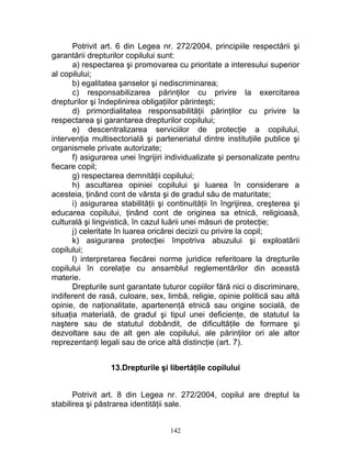 Potrivit art. 6 din Legea nr. 272/2004, principiile respectării şi
garantării drepturilor copilului sunt:
a) respectarea şi promovarea cu prioritate a interesului superior
al copilului;
b) egalitatea şanselor şi nediscriminarea;
c) responsabilizarea părinţilor cu privire la exercitarea
drepturilor şi îndeplinirea obligaţiilor părinteşti;
d) primordialitatea responsabilităţii părinţilor cu privire la
respectarea şi garantarea drepturilor copilului;
e) descentralizarea serviciilor de protecţie a copilului,
intervenţia multisectorială şi parteneriatul dintre instituţiile publice şi
organismele private autorizate;
f) asigurarea unei îngrijiri individualizate şi personalizate pentru
fiecare copil;
g) respectarea demnităţii copilului;
h) ascultarea opiniei copilului şi luarea în considerare a
acesteia, ţinând cont de vârsta şi de gradul său de maturitate;
i) asigurarea stabilităţii şi continuităţii în îngrijirea, creşterea şi
educarea copilului, ţinând cont de originea sa etnică, religioasă,
culturală şi lingvistică, în cazul luării unei măsuri de protecţie;
j) celeritate în luarea oricărei decizii cu privire la copil;
k) asigurarea protecţiei împotriva abuzului şi exploatării
copilului;
l) interpretarea fiecărei norme juridice referitoare la drepturile
copilului în corelaţie cu ansamblul reglementărilor din această
materie.
Drepturile sunt garantate tuturor copiilor fără nici o discriminare,
indiferent de rasă, culoare, sex, limbă, religie, opinie politică sau altă
opinie, de naţionalitate, apartenenţă etnică sau origine socială, de
situaţia materială, de gradul şi tipul unei deficienţe, de statutul la
naştere sau de statutul dobândit, de dificultăţile de formare şi
dezvoltare sau de alt gen ale copilului, ale părinţilor ori ale altor
reprezentanţi legali sau de orice altă distincţie (art. 7).
13.Drepturile şi libertăţile copilului
Potrivit art. 8 din Legea nr. 272/2004, copilul are dreptul la
stabilirea şi păstrarea identităţii sale.
142
 