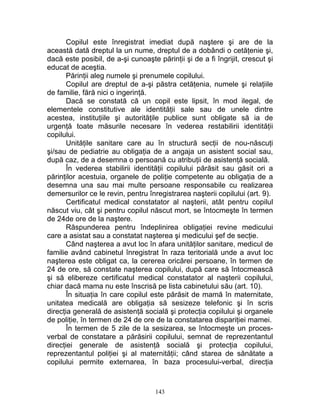 Copilul este înregistrat imediat după naştere şi are de la
această dată dreptul la un nume, dreptul de a dobândi o cetăţenie şi,
dacă este posibil, de a-şi cunoaşte părinţii şi de a fi îngrijit, crescut şi
educat de aceştia.
Părinţii aleg numele şi prenumele copilului.
Copilul are dreptul de a-şi păstra cetăţenia, numele şi relaţiile
de familie, fără nici o ingerinţă.
Dacă se constată că un copil este lipsit, în mod ilegal, de
elementele constitutive ale identităţii sale sau de unele dintre
acestea, instituţiile şi autorităţile publice sunt obligate să ia de
urgenţă toate măsurile necesare în vederea restabilirii identităţii
copilului.
Unităţile sanitare care au în structură secţii de nou-născuţi
şi/sau de pediatrie au obligaţia de a angaja un asistent social sau,
după caz, de a desemna o persoană cu atribuţii de asistenţă socială.
În vederea stabilirii identităţii copilului părăsit sau găsit ori a
părinţilor acestuia, organele de poliţie competente au obligaţia de a
desemna una sau mai multe persoane responsabile cu realizarea
demersurilor ce le revin, pentru înregistrarea naşterii copilului (art. 9).
Certificatul medical constatator al naşterii, atât pentru copilul
născut viu, cât şi pentru copilul născut mort, se întocmeşte în termen
de 24de ore de la naştere.
Răspunderea pentru îndeplinirea obligaţiei revine medicului
care a asistat sau a constatat naşterea şi medicului şef de secţie.
Când naşterea a avut loc în afara unităţilor sanitare, medicul de
familie având cabinetul înregistrat în raza teritorială unde a avut loc
naşterea este obligat ca, la cererea oricărei persoane, în termen de
24 de ore, să constate naşterea copilului, după care să întocmească
şi să elibereze certificatul medical constatator al naşterii copilului,
chiar dacă mama nu este înscrisă pe lista cabinetului său (art. 10).
În situaţia în care copilul este părăsit de mamă în maternitate,
unitatea medicală are obligaţia să sesizeze telefonic şi în scris
direcţia generală de asistenţă socială şi protecţia copilului şi organele
de poliţie, în termen de 24 de ore de la constatarea dispariţiei mamei.
În termen de 5 zile de la sesizarea, se întocmeşte un proces-
verbal de constatare a părăsirii copilului, semnat de reprezentantul
direcţiei generale de asistenţă socială şi protecţia copilului,
reprezentantul poliţiei şi al maternităţii; când starea de sănătate a
copilului permite externarea, în baza procesului-verbal, direcţia
143
 