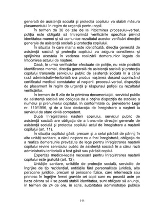 generală de asistenţă socială şi protecţia copilului va stabili măsura
plasamentului în regim de urgenţă pentru copil.
În termen de 30 de zile de la întocmirea procesului-verbal,
poliţia este obligată să întreprindă verificările specifice privind
identitatea mamei şi să comunice rezultatul acestor verificări direcţiei
generale de asistenţă socială şi protecţia copilului.
În situaţia în care mama este identificată, direcţia generală de
asistenţă socială şi protecţia copilului va asigura consilierea şi
sprijinirea acesteia în vederea realizării demersurilor legate de
întocmirea actului de naştere.
Dacă, în urma verificărilor efectuate de poliţie, nu este posibilă
identificarea mamei, direcţia generală de asistenţă socială şi protecţia
copilului transmite serviciului public de asistenţă socială în a cărui
rază administrativ-teritorială s-a produs naşterea dosarul cuprinzând
certificatul medical constatator al naşterii, procesul-verbal, dispoziţia
de plasament în regim de urgenţă şi răspunsul poliţiei cu rezultatul
verificărilor.
În termen de 5 zile de la primirea documentaţiei, serviciul public
de asistenţă socială are obligaţia de a obţine dispoziţia de stabilire a
numelui şi prenumelui copilului, în conformitate cu prevederile Legii
nr. 119/1996, şi de a face declaraţia de înregistrare a naşterii la
serviciul de stare civilă competent.
După înregistrarea naşterii copilului, serviciul public de
asistenţă socială are obligaţia de a transmite direcţiei generale de
asistenţă socială şi protecţia copilului actul de înregistrare a naşterii
copilului (art. 11).
În situaţia copilului găsit, precum şi a celui părăsit de părinţi în
alte unităţi sanitare, a cărui naştere nu a fost înregistrată, obligaţia de
a realiza demersurile prevăzute de lege pentru înregistrarea naşterii
copilului revine serviciului public de asistenţă socială în a cărui rază
administrativ-teritorială a fost găsit sau părăsit copilul.
Expertiza medico-legală necesară pentru înregistrarea naşterii
copilului este gratuită (art. 12).
Unităţile sanitare, unităţile de protecţie socială, serviciile de
îngrijire de tip rezidenţial, entităţile fără personalitate juridică, alte
persoane juridice, precum şi persoane fizice, care internează sau
primesc în îngrijire femei gravide ori copii care nu posedă acte pe
baza cărora să li se poată stabili identitatea, sunt obligate să anunţe,
în termen de 24 de ore, în scris, autoritatea administraţiei publice
144
 