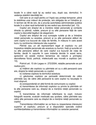 locale în a cărei rază îşi au sediul sau, după caz, domiciliul, în
vederea stabilirii identităţii lor.
Cel care ia un copil pentru a-l îngriji sau proteja temporar, până
la stabilirea unei măsuri de protecţie, are obligaţia de a-l întreţine şi,
în termen de 48 de ore, de a anunţa autoritatea administraţiei publice
locale în a cărei rază teritorială îşi are sediul sau domiciliul (art. 13).
Copilul are dreptul de a menţine relaţii personale şi contacte
directe cu părinţii, rudele, precum şi cu alte persoane faţă de care
copilul a dezvoltat legături de ataşament.
Copilul are dreptul de a-şi cunoaşte rudele şi de a întreţine
relaţii personale cu acestea, precum şi cu alte persoane alături de
care copilul s-a bucurat de viaţa de familie, în măsura în care acest
lucru nu contravine interesului său superior.
Părinţii sau un alt reprezentant legal al copilului nu pot
împiedica relaţiile personale ale acestuia cu bunicii, fraţii şi surorile ori
cu alte persoane alături de care copilul s-a bucurat de viaţa de
familie, decât în cazurile în care instanţa decide în acest sens,
apreciind că există motive temeinice de natură a primejdui
dezvoltarea fizică, psihică, intelectuală sau morală a copilului (art.
14).
Potrivit art. 15 din Legea nr. 272/2004, relaţiile personale se pot
realiza prin:
a) întâlniri ale copilului cu părintele ori cu o altă persoană care
are, dreptul la relaţii personale cu copilul;
b) vizitarea copilului la domiciliul acestuia;
c) găzduirea copilului pe perioadă determinată de către
părintele sau de către altă persoană la care copilul nu locuieşte în
mod obişnuit;
d) corespondenţă ori altă formă de comunicare cu copilul;
e) transmiterea de informaţii copilului cu privire la părintele ori
la alte persoane care au, dreptul de a menţine relaţii personale cu
copilul;
f) transmiterea de informaţii referitoare la copil, inclusiv
fotografii recente, evaluări medicale sau şcolare, către părintele sau
către alte persoane care au dreptul de a menţine relaţii personale cu
copilul.
Transmiterea informaţiilor se va face cu respectarea interesului
superior al copilului, precum şi a dispoziţiilor speciale vizând
confidenţialitatea şi transmiterea informaţiilor cu caracter personal.
145
 