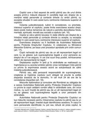 Copilul care a fost separat de ambii părinţi sau de unul dintre
aceştia printr-o măsură dispusă în condiţiile legii are dreptul de a
menţine relaţii personale şi contacte directe cu ambii părinţi, cu
excepţia situaţiei în care acest lucru contravine interesului superior al
copilului.
Instanţa judecătorească, luând în considerare, cu prioritate,
interesul superior al copilului, poate limita exercitarea acestui drept,
dacă există motive temeinice de natură a periclita dezvoltarea fizică,
mentală, spirituală, morală sau socială a copilului (art. 16).
Copilul ai cărui părinţi locuiesc în state diferite are dreptul de a
întreţine relaţii personale şi contacte directe cu aceştia, cu excepţia
situaţiei în care acest lucru contravine interesului superior al copilului.
Exercitarea dreptului va fi facilitată de Autoritatea Naţională
pentru Protecţia Drepturilor Copilului, în colaborare cu Ministerul
Afacerilor Externe, pe baza unei proceduri aprobate prin ordin comun
(art. 17).
Copiii neînsoţiţi de părinţi sau de un alt reprezentant legal ori
care nu se găsesc sub supravegherea legală a unor persoane au
dreptul de a li se asigura, în cel mai scurt timp posibil, reîntoarcerea
alături de reprezentanţii lor legali.1
Deplasarea copiilor în ţară şi în străinătate se realizează cu
înştiinţarea şi cu acordul ambilor părinţi; orice neînţelegeri între părinţi
cu privire la exprimarea acestui acord se soluţionează de către
instanţa judecătorească.
Părinţii sau, altă persoană responsabilă de supravegherea,
creşterea şi îngrijirea copilului sunt obligaţi să anunţe la poliţie
dispariţia acestuia de la domiciliu, în cel mult 24 de ore de la
constatarea dispariţiei (art. 18).
Misiunile diplomatice şi consulare ale României au obligaţia de
a sesiza Autoritatea Naţională pentru Protecţia Drepturilor Copilului
cu privire la copiii cetăţeni români aflaţi în străinătate care, din orice
motive, nu sunt însoţiţi de părinţi sau de un alt reprezentant legal ori
nu se găsesc sub supravegherea legală a unor persoane din
străinătate.
Autoritatea Naţională pentru Protecţia Drepturilor Copilului va
lua măsurile necesare pentru întoarcerea copilului la părinţi sau la un
alt reprezentant legal, imediat după identificarea acestora. În cazul în
care persoanele identificate nu pot sau refuză să preia copilul, la
1 Autoritatea Naţională pentru Protecţia Drepturilor Copilului a aprobat Planul-cadru de acţiune în vederea reintegrării sociale a
copiilor străzii prin Ordinul nr. 100/2006 (publicat în Monitorul Oficial al României, Partea I, nr. 297 din 3 aprilie 2006).
146
 