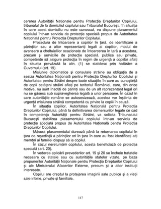 cererea Autorităţii Naţionale pentru Protecţia Drepturilor Copilului,
tribunalul de la domiciliul copilului sau Tribunalul Bucureşti, în situaţia
în care acest domiciliu nu este cunoscut, va dispune plasamentul
copilului într-un serviciu de protecţie specială propus de Autoritatea
Naţională pentru Protecţia Drepturilor Copilului.
Procedura de întoarcere a copiilor în ţară, de identificare a
părinţilor sau a altor reprezentanţi legali ai copiilor, modul de
avansare a cheltuielilor ocazionate de întoarcerea în ţară a acestora,
precum şi serviciile de protecţie specială, publice sau private,
competente să asigure protecţia în regim de urgenţă a copiilor aflaţi
în situaţia prevăzută la alin. (1) se stabilesc prin hotărâre a
Guvernului (art. 19).
Misiunile diplomatice şi consulare străine au obligaţia de a
sesiza Autoritatea Naţională pentru Protecţia Drepturilor Copilului şi
Autoritatea pentru Străini despre toate situaţiile în care au cunoştinţă
de copii cetăţeni străini aflaţi pe teritoriul României, care, din orice
motive, nu sunt însoţiţi de părinţi sau de un alt reprezentant legal ori
nu se găsesc sub supravegherea legală a unor persoane. În cazul în
care autorităţile române se autosesizează, acestea vor înştiinţa de
urgenţă misiunea străină competentă cu privire la copiii în cauză.
În situaţia copiilor, Autoritatea Naţională pentru Protecţia
Drepturilor Copilului, până la definitivarea demersurilor legale ce cad
în competenţa Autorităţii pentru Străini, va solicita Tribunalului
Bucureşti stabilirea plasamentului copilului într-un serviciu de
protecţie specială propus de Autoritatea Naţională pentru Protecţia
Drepturilor Copilului.
Măsura plasamentului durează până la returnarea copilului în
ţara de reşedinţă a părinţilor ori în ţara în care au fost identificaţi alţi
membri ai familiei dispuşi să ia copilul.
În cazul nereturnării copilului, acesta beneficiază de protecţia
specială (art. 20).
În vederea aplicării prevederilor art. 19 şi 20 se încheie tratatele
necesare cu statele sau cu autorităţile statelor vizate, pe baza
propunerilor Autorităţii Naţionale pentru Protecţia Drepturilor Copilului
şi ale Ministerului Afacerilor Externe, precum şi a altor instituţii
interesate.
Copilul are dreptul la protejarea imaginii sale publice şi a vieţii
sale intime, private şi familiale.
147
 