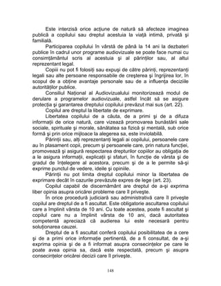 Este interzisă orice acţiune de natură să afecteze imaginea
publică a copilului sau dreptul acestuia la viaţă intimă, privată şi
familială.
Participarea copilului în vârstă de până la 14 ani la dezbateri
publice în cadrul unor programe audiovizuale se poate face numai cu
consimţământul scris al acestuia şi al părinţilor sau, al altui
reprezentant legal.
Copiii nu pot fi folosiţi sau expuşi de către părinţi, reprezentanţi
legali sau alte persoane responsabile de creşterea şi îngrijirea lor, în
scopul de a obţine avantaje personale sau de a influenţa deciziile
autorităţilor publice.
Consiliul Naţional al Audiovizualului monitorizează modul de
derulare a programelor audiovizuale, astfel încât să se asigure
protecţia şi garantarea dreptului copilului prevăzut mai sus (art. 22).
Copilul are dreptul la libertate de exprimare.
Libertatea copilului de a căuta, de a primi şi de a difuza
informaţii de orice natură, care vizează promovarea bunăstării sale
sociale, spirituale şi morale, sănătatea sa fizică şi mentală, sub orice
formă şi prin orice mijloace la alegerea sa, este inviolabilă.
Părinţii sau, alţi reprezentanţi legali ai copilului, persoanele care
au în plasament copii, precum şi persoanele care, prin natura funcţiei,
promovează şi asigură respectarea drepturilor copiilor au obligaţia de
a le asigura informaţii, explicaţii şi sfaturi, în funcţie de vârsta şi de
gradul de înţelegere al acestora, precum şi de a le permite să-şi
exprime punctul de vedere, ideile şi opiniile.
Părinţii nu pot limita dreptul copilului minor la libertatea de
exprimare decât în cazurile prevăzute expres de lege (art. 23).
Copilul capabil de discernământ are dreptul de a-şi exprima
liber opinia asupra oricărei probleme care îl priveşte.
În orice procedură judiciară sau administrativă care îl priveşte
copilul are dreptul de a fi ascultat. Este obligatorie ascultarea copilului
care a împlinit vârsta de 10 ani. Cu toate acestea, poate fi ascultat şi
copilul care nu a împlinit vârsta de 10 ani, dacă autoritatea
competentă apreciază că audierea lui este necesară pentru
soluţionarea cauzei.
Dreptul de a fi ascultat conferă copilului posibilitatea de a cere
şi de a primi orice informaţie pertinentă, de a fi consultat, de a-şi
exprima opinia şi de a fi informat asupra consecinţelor pe care le
poate avea opinia sa, dacă este respectată, precum şi asupra
consecinţelor oricărei decizii care îl priveşte.
148
 