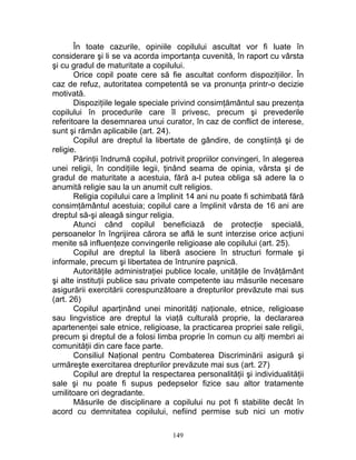 În toate cazurile, opiniile copilului ascultat vor fi luate în
considerare şi li se va acorda importanţa cuvenită, în raport cu vârsta
şi cu gradul de maturitate a copilului.
Orice copil poate cere să fie ascultat conform dispoziţiilor. În
caz de refuz, autoritatea competentă se va pronunţa printr-o decizie
motivată.
Dispoziţiile legale speciale privind consimţământul sau prezenţa
copilului în procedurile care îl privesc, precum şi prevederile
referitoare la desemnarea unui curator, în caz de conflict de interese,
sunt şi rămân aplicabile (art. 24).
Copilul are dreptul la libertate de gândire, de conştiinţă şi de
religie.
Părinţii îndrumă copilul, potrivit propriilor convingeri, în alegerea
unei religii, în condiţiile legii, ţinând seama de opinia, vârsta şi de
gradul de maturitate a acestuia, fără a-l putea obliga să adere la o
anumită religie sau la un anumit cult religios.
Religia copilului care a împlinit 14 ani nu poate fi schimbată fără
consimţământul acestuia; copilul care a împlinit vârsta de 16 ani are
dreptul să-şi aleagă singur religia.
Atunci când copilul beneficiază de protecţie specială,
persoanelor în îngrijirea cărora se află le sunt interzise orice acţiuni
menite să influenţeze convingerile religioase ale copilului (art. 25).
Copilul are dreptul la liberă asociere în structuri formale şi
informale, precum şi libertatea de întrunire paşnică.
Autorităţile administraţiei publice locale, unităţile de învăţământ
şi alte instituţii publice sau private competente iau măsurile necesare
asigurării exercitării corespunzătoare a drepturilor prevăzute mai sus
(art. 26)
Copilul aparţinând unei minorităţi naţionale, etnice, religioase
sau lingvistice are dreptul la viaţă culturală proprie, la declararea
apartenenţei sale etnice, religioase, la practicarea propriei sale religii,
precum şi dreptul de a folosi limba proprie în comun cu alţi membri ai
comunităţii din care face parte.
Consiliul Naţional pentru Combaterea Discriminării asigură şi
urmăreşte exercitarea drepturilor prevăzute mai sus (art. 27)
Copilul are dreptul la respectarea personalităţii şi individualităţii
sale şi nu poate fi supus pedepselor fizice sau altor tratamente
umilitoare ori degradante.
Măsurile de disciplinare a copilului nu pot fi stabilite decât în
acord cu demnitatea copilului, nefiind permise sub nici un motiv
149
 