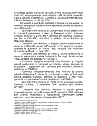 securitatea socială, Convenţia 183/2000 privind revizuirea Convenţiei
(revizuită) asupra protecţiei maternităţii din 1952, adoptată la cea de-
a 88-a sesiunea a Conferinţei Generale a Organizaţiei Internaţionale
a Muncii la Geneva la 15 iunie 20001
.
Convenţiile şi acordurile bilaterale, încheiate de ţara nostră, în
domeniul asigurărilor sociale sunt de asemenea izvoare ale dreptului
securităţii sociale:
- Convenţia între România şi Cehoslovacia privind colaborarea
în domeniul problemelor sociale, şi Protocolul privind aplicarea
acesteia, semnate la 2 mai 1957, ratificată prin Decretul Consiliului
de Stat nr.430/19572
, aplicabilă în relaţiile dintre România şi
Republica Slovacă;
- Convenţia între Romănia şi Bulgaria privind colaborarea în
domeniul problemelor sociale şi Protocolul privind aplicarea acesteia,
semnate la Bucureşti, 14 martie 1960, aprobate prin Hotărârea
Consiliului de Miniştri nr. 548/19603
;
- Convenţia între România şi U.R.S.S. privind colaborarea în
domeniul prevederilor sociale, încheiată la Bucureşti, 24 decembrie
1960, aprobatã prin Decretul nr. 165/19614
;
- Conventia interguvernamentală între România şi Ungaria
privind colaborarea în domeniul prevederilor sociale semnată la
Budapesta, 7 septembrie 1961, aprobatã prin Hotărârea Consiliului
de Miniştri nr.732/19615
;
- Convenţia interguvernamentală între România şi Albania
privind colaborarea în domeniul problemelor sociale şi Protocolul
privind aplicarea acesteia, semnate la Bucureşti, 3 mai 1961,
aprobată prin Hotărârea Consiliului de Miniştri nr.865/19626
;
- Conventie între România şi Franţa privind asigurările sociale,
încheiată la Paris, 16 decembrie 1976, aprobată prin Decretul
82/19777
;
- Conventie între Guvernul România şi Algeria privind
asigurările sociale, semnată la Alger la 29 decembrie 1981, ratificată
prin Decretul nr.261/1982 şi Aranjamentul Administrativ pentru
aplicarea conventiei, semnat la 5 noiembrie 1982;8
1 Ratificat prin Legea nr. 452/2000 (publicată în Monitorul Oficial al României, Partea I, nr. 535 din 23 iulie 2000).
2 Publicat în Buletinul Oficial nr. 30/1957.
3 Publicată în Culegerea de Hotărâri şi Decrete ale Consiliului de Miniştri nr.17/1960.
4 Publicat în Buletinul Oficial nr. 7/1961.
5 Publicată în Culegerea de Hotărâri şi Decrete ale Consiliului de Miniştri nr.31/1961
6 Publicată în Culegerea de Hotărâri şi Decrete ale Consiliului de Miniştri nr.1/1965.
7 Publicat în Buletinul Oficial nr. 34/35/1977.
8 Publicat în Buletinul Oficial nr. 66 din 16 iulie 1982.
15
 