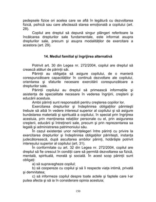 pedepsele fizice ori acelea care se află în legătură cu dezvoltarea
fizică, psihică sau care afectează starea emoţională a copilului (art.
28).
Copilul are dreptul să depună singur plângeri referitoare la
încălcarea drepturilor sale fundamentale, este informat asupra
drepturilor sale, precum şi asupra modalităţilor de exercitare a
acestora (art. 29).
14. Mediul familial şi îngrijirea alternativă
Potrivit art. 30 din Legea nr. 272/2004, copilul are dreptul să
crească alături de părinţii săi.
Părinţii au obligaţia să asigure copilului, de o manieră
corespunzătoare capacităţilor în continuă dezvoltare ale copilului,
orientarea şi sfaturile necesare exercitării corespunzătoare a
drepturilor sale.
Părinţii copilului au dreptul să primească informaţiile şi
asistenţa de specialitate necesare în vederea îngrijirii, creşterii şi
educării acestuia.
Ambii părinţi sunt responsabili pentru creşterea copiilor lor.
Exercitarea drepturilor şi îndeplinirea obligaţiilor părinteşti
trebuie să aibă în vedere interesul superior al copilului şi să asigure
bunăstarea materială şi spirituală a copilului, în special prin îngrijirea
acestuia, prin menţinerea relaţiilor personale cu el, prin asigurarea
creşterii, educării şi întreţinerii sale, precum şi prin reprezentarea sa
legală şi administrarea patrimoniului său.
În cazul existenţei unor neînţelegeri între părinţi cu privire la
exercitarea drepturilor şi îndeplinirea obligaţiilor părinteşti, instanţa
judecătorească, după ascultarea ambilor părinţi, hotărăşte potrivit
interesului superior al copilului (art. 31).
În conformitate cu art. 32 din Legea nr. 272/2004, copilul are
dreptul să fie crescut în condiţii care să permită dezvoltarea sa fizică,
mentală, spirituală, morală şi socială. În acest scop părinţii sunt
obligaţi:
a) să supravegheze copilul;
b) să coopereze cu copilul şi să îi respecte viaţa intimă, privată
şi demnitatea;
c) să informeze copilul despre toate actele şi faptele care l-ar
putea afecta şi să ia în considerare opinia acestuia;
150
 