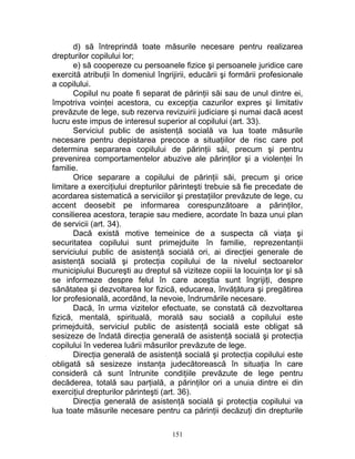 d) să întreprindă toate măsurile necesare pentru realizarea
drepturilor copilului lor;
e) să coopereze cu persoanele fizice şi persoanele juridice care
exercită atribuţii în domeniul îngrijirii, educării şi formării profesionale
a copilului.
Copilul nu poate fi separat de părinţii săi sau de unul dintre ei,
împotriva voinţei acestora, cu excepţia cazurilor expres şi limitativ
prevăzute de lege, sub rezerva revizuirii judiciare şi numai dacă acest
lucru este impus de interesul superior al copilului (art. 33).
Serviciul public de asistenţă socială va lua toate măsurile
necesare pentru depistarea precoce a situaţiilor de risc care pot
determina separarea copilului de părinţii săi, precum şi pentru
prevenirea comportamentelor abuzive ale părinţilor şi a violenţei în
familie.
Orice separare a copilului de părinţii săi, precum şi orice
limitare a exerciţiului drepturilor părinteşti trebuie să fie precedate de
acordarea sistematică a serviciilor şi prestaţiilor prevăzute de lege, cu
accent deosebit pe informarea corespunzătoare a părinţilor,
consilierea acestora, terapie sau mediere, acordate în baza unui plan
de servicii (art. 34).
Dacă există motive temeinice de a suspecta că viaţa şi
securitatea copilului sunt primejduite în familie, reprezentanţii
serviciului public de asistenţă socială ori, ai direcţiei generale de
asistenţă socială şi protecţia copilului de la nivelul sectoarelor
municipiului Bucureşti au dreptul să viziteze copiii la locuinţa lor şi să
se informeze despre felul în care aceştia sunt îngrijiţi, despre
sănătatea şi dezvoltarea lor fizică, educarea, învăţătura şi pregătirea
lor profesională, acordând, la nevoie, îndrumările necesare.
Dacă, în urma vizitelor efectuate, se constată că dezvoltarea
fizică, mentală, spirituală, morală sau socială a copilului este
primejduită, serviciul public de asistenţă socială este obligat să
sesizeze de îndată direcţia generală de asistenţă socială şi protecţia
copilului în vederea luării măsurilor prevăzute de lege.
Direcţia generală de asistenţă socială şi protecţia copilului este
obligată să sesizeze instanţa judecătorească în situaţia în care
consideră că sunt întrunite condiţiile prevăzute de lege pentru
decăderea, totală sau parţială, a părinţilor ori a unuia dintre ei din
exerciţiul drepturilor părinteşti (art. 36).
Direcţia generală de asistenţă socială şi protecţia copilului va
lua toate măsurile necesare pentru ca părinţii decăzuţi din drepturile
151
 