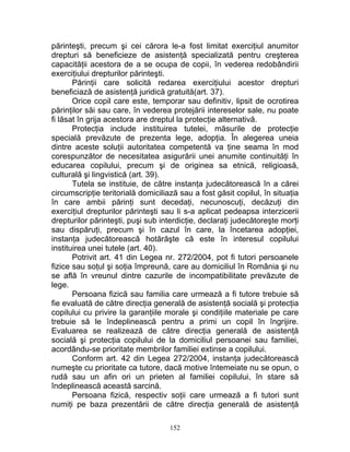 părinteşti, precum şi cei cărora le-a fost limitat exerciţiul anumitor
drepturi să beneficieze de asistenţă specializată pentru creşterea
capacităţii acestora de a se ocupa de copii, în vederea redobândirii
exerciţiului drepturilor părinteşti.
Părinţii care solicită redarea exerciţiului acestor drepturi
beneficiază de asistenţă juridică gratuită(art. 37).
Orice copil care este, temporar sau definitiv, lipsit de ocrotirea
părinţilor săi sau care, în vederea protejării intereselor sale, nu poate
fi lăsat în grija acestora are dreptul la protecţie alternativă.
Protecţia include instituirea tutelei, măsurile de protecţie
specială prevăzute de prezenta lege, adopţia. În alegerea uneia
dintre aceste soluţii autoritatea competentă va ţine seama în mod
corespunzător de necesitatea asigurării unei anumite continuităţi în
educarea copilului, precum şi de originea sa etnică, religioasă,
culturală şi lingvistică (art. 39).
Tutela se instituie, de către instanţa judecătorească în a cărei
circumscripţie teritorială domiciliază sau a fost găsit copilul, în situaţia
în care ambii părinţi sunt decedaţi, necunoscuţi, decăzuţi din
exerciţiul drepturilor părinteşti sau li s-a aplicat pedeapsa interzicerii
drepturilor părinteşti, puşi sub interdicţie, declaraţi judecătoreşte morţi
sau dispăruţi, precum şi în cazul în care, la încetarea adopţiei,
instanţa judecătorească hotărăşte că este în interesul copilului
instituirea unei tutele (art. 40).
Potrivit art. 41 din Legea nr. 272/2004, pot fi tutori persoanele
fizice sau soţul şi soţia împreună, care au domiciliul în România şi nu
se află în vreunul dintre cazurile de incompatibilitate prevăzute de
lege.
Persoana fizică sau familia care urmează a fi tutore trebuie să
fie evaluată de către direcţia generală de asistenţă socială şi protecţia
copilului cu privire la garanţiile morale şi condiţiile materiale pe care
trebuie să le îndeplinească pentru a primi un copil în îngrijire.
Evaluarea se realizează de către direcţia generală de asistenţă
socială şi protecţia copilului de la domiciliul persoanei sau familiei,
acordându-se prioritate membrilor familiei extinse a copilului.
Conform art. 42 din Legea 272/2004, instanţa judecătorească
numeşte cu prioritate ca tutore, dacă motive întemeiate nu se opun, o
rudă sau un afin ori un prieten al familiei copilului, în stare să
îndeplinească această sarcină.
Persoana fizică, respectiv soţii care urmează a fi tutori sunt
numiţi pe baza prezentării de către direcţia generală de asistenţă
152
 