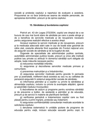 socială şi protecţia copilului a raportului de evaluare a acestora.
Propunerea se va face ţinându-se seama de relaţiile personale, de
apropierea domiciliilor, precum şi de opinia copilului.
15. Sănătatea şi bunăstarea copilului
Potrivit art. 43 din Legea 272/2004, copilul are dreptul de a se
bucura de cea mai bună stare de sănătate pe care o poate atinge şi
de a beneficia de serviciile medicale şi de recuperare necesare
pentru asigurarea realizării efective a acestui drept.
Accesul copilului la servicii medicale şi de recuperare, precum
şi la medicaţia adecvată stării sale în caz de boală este garantat de
către stat, costurile aferente fiind suportate din Fondul naţional unic
de asigurări sociale de sănătate şi de la bugetul de stat.
Organele de specialitate ale administraţiei publice centrale,
autorităţile administraţiei publice locale, precum şi orice alte instituţii
publice sau private cu atribuţii în domeniul sănătăţii sunt obligate să
adopte, toate măsurile necesare pentru:
a) reducerea mortalităţii infantile;
b) asigurarea şi dezvoltarea serviciilor medicale primare şi
comunitare;
c) prevenirea malnutriţiei şi a îmbolnăvirilor;
d) asigurarea serviciilor medicale pentru gravide în perioada
pre- şi postnatală, indiferent dacă acestea au sau nu au calitatea de
persoană asigurată în sistemul asigurărilor sociale de sănătate;
e) informarea părinţilor şi a copiilor cu privire la sănătatea şi
alimentaţia copilului, inclusiv cu privire la avantajele alăptării, igienei
şi salubrităţii mediului înconjurător;
f) dezvoltarea de acţiuni şi programe pentru ocrotirea sănătăţii
şi de prevenire a bolilor, de asistenţă a părinţilor şi de educaţie,
precum şi de servicii în materie de planificare familială;
g) verificarea periodică a tratamentului copiilor care au fost
plasaţi pentru a primi îngrijire, protecţie sau tratament;
h) asigurarea confidenţialităţii consultanţei medicale acordate la
solicitarea copilului;
i) derularea sistematică în unităţile şcolare de programe de
educaţie pentru viaţă, inclusiv educaţie sexuală pentru copii, în
153
 