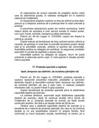d) organizarea de cursuri speciale de pregătire pentru copiii
care au abandonat şcoala, în vederea reintegrării lor în sistemul
naţional de învăţământ;
e) respectarea dreptului copilului la timp de odihnă şi timp liber,
precum şi a dreptului acestuia de a participa liber la viaţa culturală şi
artistică;
f) prevenirea abandonului şcolar din motive economice, luând
măsuri active de acordare a unor servicii sociale în mediul şcolar,
cum sunt: hrană, rechizite, transport şi altele asemenea.
Potrivit art. 49 din Legea nr. 272/2004, copilul are dreptul la
odihnă şi vacanţă.
Copilul trebuie să beneficieze de timp suficient pentru odihnă şi
vacanţă, să participe în mod liber la activităţi recreative proprii vârstei
sale şi la activităţile culturale, artistice şi sportive ale comunităţii.
Autorităţile publice au obligaţia să contribuie, la asigurarea condiţiilor
exercitării în condiţii de egalitate a acestui drept.
Autorităţile publice au obligaţia să asigure, locuri de joacă
suficiente şi adecvate pentru copii, în mod special în situaţia zonelor
intens populate.
17. Protecţia specială a copilului
lipsit, temporar sau definitiv, de ocrotirea părinţilor săi
Potrivit art. 50 din Legea nr. 272/2004, protecţia specială a
copilului reprezintă ansamblul măsurilor, prestaţiilor şi serviciilor
destinate îngrijirii şi dezvoltării copilului lipsit, temporar sau definitiv,
de ocrotirea părinţilor săi sau a celui care, în vederea protejării
intereselor sale, nu poate fi lăsat în grija acestora.
Copilul beneficiază de protecţia specială până la dobândirea
capacităţii depline de exerciţiu.
La cererea tânărului, exprimată după dobândirea capacităţii
depline de exerciţiu, dacă îşi continuă studiile într-o formă de
învăţământ de zi, protecţia specială se acordă, pe toată durata
continuării studiilor, dar fără a se depăşi vârsta de 26 de ani.
Tânărul care a dobândit capacitate deplină de exerciţiu şi a
beneficiat de o măsură de protecţie specială, dar care nu îşi continuă
studiile şi nu are posibilitatea revenirii în propria familie, fiind
confruntat cu riscul excluderii sociale, beneficiază, la cerere, pe o
155
 