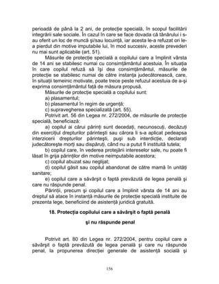 perioadă de până la 2 ani, de protecţie specială, în scopul facilitării
integrării sale sociale. În cazul în care se face dovada că tânărului i s-
au oferit un loc de muncă şi/sau locuinţă, iar acesta le-a refuzat ori le-
a pierdut din motive imputabile lui, în mod succesiv, aceste prevederi
nu mai sunt aplicabile (art. 51).
Măsurile de protecţie specială a copilului care a împlinit vârsta
de 14 ani se stabilesc numai cu consimţământul acestuia. În situaţia
în care copilul refuză să îşi dea consimţământul, măsurile de
protecţie se stabilesc numai de către instanţa judecătorească, care,
în situaţii temeinic motivate, poate trece peste refuzul acestuia de a-şi
exprima consimţământul faţă de măsura propusă.
Măsurile de protecţie specială a copilului sunt:
a) plasamentul;
b) plasamentul în regim de urgenţă;
c) supravegherea specializată (art. 55).
Potrivit art. 56 din Legea nr. 272/2004, de măsurile de protecţie
specială, beneficiază:
a) copilul ai cărui părinţi sunt decedaţi, necunoscuţi, decăzuţi
din exerciţiul drepturilor părinteşti sau cărora li s-a aplicat pedeapsa
interzicerii drepturilor părinteşti, puşi sub interdicţie, declaraţi
judecătoreşte morţi sau dispăruţi, când nu a putut fi instituită tutela;
b) copilul care, în vederea protejării intereselor sale, nu poate fi
lăsat în grija părinţilor din motive neimputabile acestora;
c) copilul abuzat sau neglijat;
d) copilul găsit sau copilul abandonat de către mamă în unităţi
sanitare;
e) copilul care a săvârşit o faptă prevăzută de legea penală şi
care nu răspunde penal.
Părinţii, precum şi copilul care a împlinit vârsta de 14 ani au
dreptul să atace în instanţă măsurile de protecţie specială instituite de
prezenta lege, beneficiind de asistenţă juridică gratuită.
18. Protecţia copilului care a săvârşit o faptă penală
şi nu răspunde penal
Potrivit art. 80 din Legea nr. 272/2004, pentru copilul care a
săvârşit o faptă prevăzută de legea penală şi care nu răspunde
penal, la propunerea direcţiei generale de asistenţă socială şi
156
 