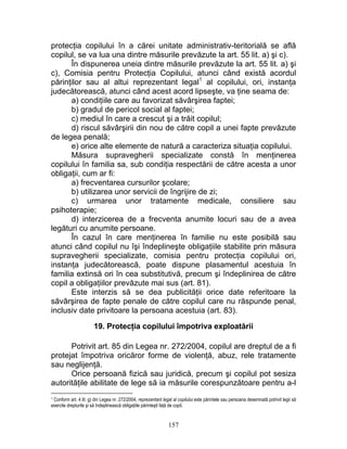 protecţia copilului în a cărei unitate administrativ-teritorială se află
copilul, se va lua una dintre măsurile prevăzute la art. 55 lit. a) şi c).
În dispunerea uneia dintre măsurile prevăzute la art. 55 lit. a) şi
c), Comisia pentru Protecţia Copilului, atunci când există acordul
părinţilor sau al altui reprezentant legal1
al copilului, ori, instanţa
judecătorească, atunci când acest acord lipseşte, va ţine seama de:
a) condiţiile care au favorizat săvârşirea faptei;
b) gradul de pericol social al faptei;
c) mediul în care a crescut şi a trăit copilul;
d) riscul săvârşirii din nou de către copil a unei fapte prevăzute
de legea penală;
e) orice alte elemente de natură a caracteriza situaţia copilului.
Măsura supravegherii specializate constă în menţinerea
copilului în familia sa, sub condiţia respectării de către acesta a unor
obligaţii, cum ar fi:
a) frecventarea cursurilor şcolare;
b) utilizarea unor servicii de îngrijire de zi;
c) urmarea unor tratamente medicale, consiliere sau
psihoterapie;
d) interzicerea de a frecventa anumite locuri sau de a avea
legături cu anumite persoane.
În cazul în care menţinerea în familie nu este posibilă sau
atunci când copilul nu îşi îndeplineşte obligaţiile stabilite prin măsura
supravegherii specializate, comisia pentru protecţia copilului ori,
instanţa judecătorească, poate dispune plasamentul acestuia în
familia extinsă ori în cea substitutivă, precum şi îndeplinirea de către
copil a obligaţiilor prevăzute mai sus (art. 81).
Este interzis să se dea publicităţii orice date referitoare la
săvârşirea de fapte penale de către copilul care nu răspunde penal,
inclusiv date privitoare la persoana acestuia (art. 83).
19. Protecţia copilului împotriva exploatării
Potrivit art. 85 din Legea nr. 272/2004, copilul are dreptul de a fi
protejat împotriva oricăror forme de violenţă, abuz, rele tratamente
sau neglijenţă.
Orice persoană fizică sau juridică, precum şi copilul pot sesiza
autorităţile abilitate de lege să ia măsurile corespunzătoare pentru a-l
1 Conform art. 4 lit. g) din Legea nr. 272/2004, reprezentant legal al copilului este părintele sau persoana desemnată potrivit legii să
exercite drepturile şi să îndeplinească obligaţiile părinteşti faţă de copil.
157
 