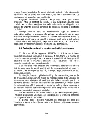 proteja împotriva oricăror forme de violenţă, inclusiv violenţă sexuală,
vătămare sau de abuz fizic sau mental, de rele tratamente sau de
exploatare, de abandon sau neglijenţă.
Angajaţii instituţiilor publice sau private care, prin natura
profesiei, intră în contact cu copilul şi au suspiciuni asupra unui
posibil caz de abuz, neglijare sau rele tratamente au obligaţia de a
sesiza de urgenţă direcţia generală de asistenţă socială şi protecţia
copilului.
Părinţii copilului sau, alt reprezentant legal al acestuia,
autorităţile publice şi organismele private au obligaţia să ia toate
măsurile corespunzătoare pentru a facilita readaptarea fizică şi
psihologică şi reintegrarea socială a oricărui copil care a fost victima
oricărei forme de neglijenţă, exploatare sau abuz, de tortură sau
pedeapsă ori tratamente crude, inumane sau degradante.
20. Protecţia copilului împotriva exploatării economice
Conform art. 87 din Legea nr. 272/2004, copilul are dreptul de a
fi protejat împotriva exploatării şi nu poate fi constrâns la o muncă ce
comportă un risc potenţial sau care este susceptibilă să îi compromită
educaţia ori să îi dăuneze sănătăţii sau dezvoltării sale fizice,
mentale, spirituale, morale ori sociale.
Este interzisă orice practică prin intermediul căreia un copil este
dat de unul sau de ambii părinţi ori de reprezentantul lui legal în
schimbul unei recompense sau nu, în scopul exploatării copilului sau
a muncii acestuia.
În situaţiile în care copiii de vârstă şcolară se sustrag procesului
de învăţământ, desfăşurând munci cu nerespectarea legii, unităţile de
învăţământ sunt obligate să sesizeze de îndată serviciul public de
asistenţă socială. În cazul unor asemenea constatări, serviciul public
de asistenţă socială împreună cu inspectoratele şcolare judeţene şi
cu celelalte instituţii publice competente sunt obligate să ia măsuri în
vederea reintegrării şcolare a copilului.
Inspecţia Muncii, în colaborare cu Autoritatea Naţională pentru
Protecţia Drepturilor Copilului, are obligaţia de a promova campanii
de conştientizare şi informare:
a) pentru copii - despre măsurile de protecţie de care pot
beneficia şi despre riscurile pe care le implică cazurile de exploatare
economică;
158
 