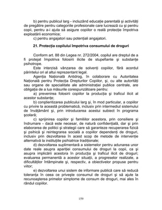 b) pentru publicul larg - incluzând educaţie parentală şi activităţi
de pregătire pentru categoriile profesionale care lucrează cu şi pentru
copii, pentru a-i ajuta să asigure copiilor o reală protecţie împotriva
exploatării economice;
c) pentru angajatori sau potenţiali angajatori.
21. Protecţia copilului împotriva consumului de droguri
Conform art. 88 din Legea nr. 272/2004, copilul are dreptul de a
fi protejat împotriva folosirii ilicite de stupefiante şi substanţe
psihotrope.
Este interzisă vânzarea de solvenţi copiilor, fără acordul
părintelui ori al altui reprezentant legal.
Agenţia Naţională Antidrog, în colaborare cu Autoritatea
Naţională pentru Protecţia Drepturilor Copiilor, şi, cu alte autorităţi
sau organe de specialitate ale administraţiei publice centrale, are
obligaţia de a lua măsurile corespunzătoare pentru:
a) prevenirea folosirii copiilor la producţia şi traficul ilicit al
acestor substanţe;
b) conştientizarea publicului larg şi, în mod particular, a copiilor
cu privire la această problematică, inclusiv prin intermediul sistemului
de învăţământ şi, prin introducerea acestui subiect în programa
şcolară;
c) sprijinirea copiilor şi familiilor acestora, prin consiliere şi
îndrumare - dacă este necesar, de natură confidenţială, dar şi prin
elaborarea de politici şi strategii care să garanteze recuperarea fizică
şi psihică şi reintegrarea socială a copiilor dependenţi de droguri,
inclusiv prin dezvoltarea în acest scop de metode de intervenţie
alternativă la instituţiile psihiatrice tradiţionale;
d) dezvoltarea suplimentară a sistemelor pentru adunarea unor
date reale asupra apariţiei consumului de droguri la copii, ca şi
asupra implicării acestora în producţia şi traficul ilicit de droguri;
evaluarea permanentă a acestor situaţii, a progreselor realizate, a
dificultăţilor întâmpinate şi, respectiv, a obiectivelor propuse pentru
viitor;
e) dezvoltarea unui sistem de informare publică care să reducă
toleranţa în ceea ce priveşte consumul de droguri şi să ajute la
recunoaşterea primelor simptome de consum de droguri, mai ales în
rândul copiilor.
159
 