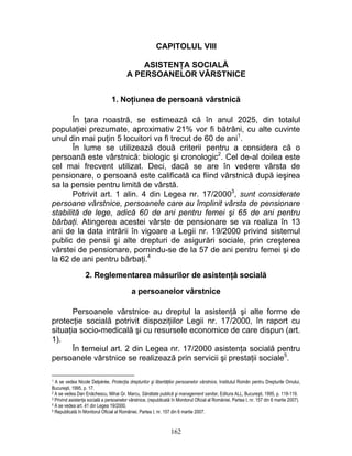 CAPITOLUL VIII
ASISTENŢA SOCIALĂ
A PERSOANELOR VÂRSTNICE
1. Noţiunea de persoană vârstnică
În ţara noastră, se estimează că în anul 2025, din totalul
populaţiei prezumate, aproximativ 21% vor fi bătrâni, cu alte cuvinte
unul din mai puţin 5 locuitori va fi trecut de 60 de ani1
.
În lume se utilizează două criterii pentru a considera că o
persoană este vârstnică: biologic şi cronologic2
. Cel de-al doilea este
cel mai frecvent utilizat. Deci, dacă se are în vedere vârsta de
pensionare, o persoană este calificată ca fiind vârstnică după ieşirea
sa la pensie pentru limită de vârstă.
Potrivit art. 1 alin. 4 din Legea nr. 17/20003
, sunt considerate
persoane vârstnice, persoanele care au împlinit vârsta de pensionare
stabilită de lege, adică 60 de ani pentru femei şi 65 de ani pentru
bărbaţi. Atingerea acestei vârste de pensionare se va realiza în 13
ani de la data intrării în vigoare a Legii nr. 19/2000 privind sistemul
public de pensii şi alte drepturi de asigurări sociale, prin creşterea
vârstei de pensionare, pornindu-se de la 57 de ani pentru femei şi de
la 62 de ani pentru bărbaţi.4
2. Reglementarea măsurilor de asistenţă socială
a persoanelor vârstnice
Persoanele vârstnice au dreptul la asistenţă şi alte forme de
protecţie socială potrivit dispoziţiilor Legii nr. 17/2000, în raport cu
situaţia socio-medicală şi cu resursele economice de care dispun (art.
1).
În temeiul art. 2 din Legea nr. 17/2000 asistenţa socială pentru
persoanele vârstnice se realizează prin servicii şi prestaţii sociale5
.
1 A se vedea Nicole Delpérée, Protecţia drepturilor şi libertăţilor persoanelor vârstnice, Institutul Român pentru Drepturile Omului,
Bucureşti, 1995, p. 17.
2 A se vedea Dan Enăchescu, Mihai Gr. Marcu, Sănătate publică şi management sanitar, Editura ALL, Bucureşti, 1995, p. 118-119.
3 Privind asistenţa socială a persoanelor vârstnice, (republicată în Monitorul Oficial al României, Partea I, nr. 157 din 6 martie 2007).
4 A se vedea art. 41 din Legea 19/2000.
5 Republicată în Monitorul Oficial al României, Partea I, nr. 157 din 6 martie 2007.
162
 
