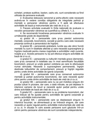 ochelari, proteze auditive, baston, cadru etc. sunt considerate ca fiind
utilizate de persoana evaluată.
2. Evaluarea statusului senzorial şi psiho-afectiv este necesară
avându-se în vedere condiţia obligatorie de integritate psihică şi
mentală a persoanei vârstnice pentru a fi aptă să efectueze
activităţile de bază şi instrumentale ale vieţii de zi cu zi.
3. Fiecare activitate evaluată în Grila naţională de evaluare a
nevoilor persoanelor vârstnice se cuantifică cu cifrele 0, 1, 2.
4. Se recomandă încadrarea persoanelor vârstnice evaluate în
următoarele grade de dependenţă:
a) gradul IA – persoanele care şi-au pierdut autonomia
mentală, corporală, locomotorie, socială şi pentru care este necesară
prezenţa continuă a personalului de îngrijire;
b) gradul IB – persoanele grabatare, lucide sau ale căror funcţii
mentale nu sunt în totalitate alterate şi care necesită supraveghere şi
îngrijire medicală pentru marea majoritate a activităţilor vieţii curente,
noapte şi zi. Aceste persoane nu îşi pot efectua singure activităţile de
bază de zi cu zi;
c) gradul IC – persoanele cu tulburări mentale grave (demenţe),
care şi-au conservat în totalitate sau în mod semnificativ facultăţile
locomotorii, precum şi unele gesturi cotidiene pe care le efectuează
numai stimulate. Necesită o supraveghere permanentă, îngrijiri
destinate tulburărilor de comportament, precum şi îngrijiri regulate
pentru unele dintre activităţile de igienă corporală;
d) gradul IIA – persoanele care şi-au conservat autonomia
mentală şi parţial autonomia locomotorie, dar care necesită ajutor
zilnic pentru unele dintre activităţile de bază ale vieţii de zi cu zi;
e) gradul IIB – persoanele care nu se pot mobiliza singure din
poziţia culcat în picioare, dar care, o dată ridicate, se pot deplasa în
interiorul camerei de locuit şi necesită ajutor parţial pentru unele
dintre activităţile de bază ale vieţii de zi cu zi;
f) gradul IIC – persoanele care nu au probleme locomotorii, dar
care trebuie să fie ajutate pentru activităţile de igienă corporală şi
pentru activităţile instrumentale;
g) gradul IIIA – persoanele care se deplasează singure în
interiorul locuinţei, se alimentează şi se îmbracă singure, dar care
necesită un ajutor regulat pentru activităţile instrumentale ale vieţii de
zi cu zi; în situaţia în care aceste persoane sunt găzduite într-un
cămin pentru persoane vârstnice ele sunt considerate independente;
164
 