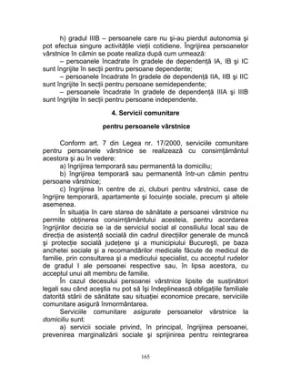 h) gradul IIIB – persoanele care nu şi-au pierdut autonomia şi
pot efectua singure activităţile vieţii cotidiene. Îngrijirea persoanelor
vârstnice în cămin se poate realiza după cum urmează:
– persoanele încadrate în gradele de dependenţă IA, IB şi IC
sunt îngrijite în secţii pentru persoane dependente;
– persoanele încadrate în gradele de dependenţă IIA, IIB şi IIC
sunt îngrijite în secţii pentru persoane semidependente;
– persoanele încadrate în gradele de dependenţă IIIA şi IIIB
sunt îngrijite în secţii pentru persoane independente.
4. Servicii comunitare
pentru persoanele vârstnice
Conform art. 7 din Legea nr. 17/2000, serviciile comunitare
pentru persoanele vârstnice se realizează cu consimţământul
acestora şi au în vedere:
a) îngrijirea temporară sau permanentă la domiciliu;
b) îngrijirea temporară sau permanentă într-un cămin pentru
persoane vârstnice;
c) îngrijirea în centre de zi, cluburi pentru vârstnici, case de
îngrijire temporară, apartamente şi locuinţe sociale, precum şi altele
asemenea.
În situaţia în care starea de sănătate a persoanei vârstnice nu
permite obţinerea consimţământului acesteia, pentru acordarea
îngrijirilor decizia se ia de serviciul social al consiliului local sau de
direcţia de asistenţă socială din cadrul direcţiilor generale de muncă
şi protecţie socială judeţene şi a municipiului Bucureşti, pe baza
anchetei sociale şi a recomandărilor medicale făcute de medicul de
familie, prin consultarea şi a medicului specialist, cu acceptul rudelor
de gradul I ale persoanei respective sau, în lipsa acestora, cu
acceptul unui alt membru de familie.
În cazul decesului persoanei vârstnice lipsite de susţinători
legali sau când aceştia nu pot să îşi îndeplinească obligaţiile familiale
datorită stării de sănătate sau situaţiei economice precare, serviciile
comunitare asigură înmormântarea.
Serviciile comunitare asigurate persoanelor vârstnice la
domiciliu sunt:
a) servicii sociale privind, în principal, îngrijirea persoanei,
prevenirea marginalizării sociale şi sprijinirea pentru reintegrarea
165
 