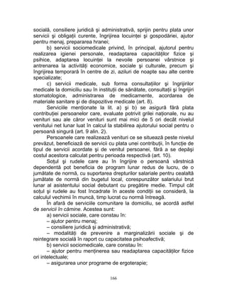 socială, consiliere juridică şi administrativă, sprijin pentru plata unor
servicii şi obligaţii curente, îngrijirea locuinţei şi gospodăriei, ajutor
pentru menaj, prepararea hranei;
b) servicii sociomedicale privind, în principal, ajutorul pentru
realizarea igienei personale, readaptarea capacităţilor fizice şi
psihice, adaptarea locuinţei la nevoile persoanei vârstnice şi
antrenarea la activităţi economice, sociale şi culturale, precum şi
îngrijirea temporară în centre de zi, aziluri de noapte sau alte centre
specializate;
c) servicii medicale, sub forma consultaţiilor şi îngrijirilor
medicale la domiciliu sau în instituţii de sănătate, consultaţii şi îngrijiri
stomatologice, administrarea de medicamente, acordarea de
materiale sanitare şi de dispozitive medicale (art. 8).
Serviciile menţionate la lit. a) şi b) se asigură fără plata
contribuţiei persoanelor care, evaluate potrivit grilei naţionale, nu au
venituri sau ale căror venituri sunt mai mici de 5 ori decât nivelul
venitului net lunar luat în calcul la stabilirea ajutorului social pentru o
persoană singură (art. 9 alin. 2).
Persoanele care realizează venituri ce se situează peste nivelul
prevăzut, beneficiază de servicii cu plata unei contribuţii, în funcţie de
tipul de servicii acordate şi de venitul persoanei, fără a se depăşi
costul acestora calculat pentru perioada respectivă (art. 10).
Soţul şi rudele care au în îngrijire o persoană vârstnică
dependentă pot beneficia de program lunar redus de lucru, de o
jumătate de normă, cu suportarea drepturilor salariale pentru cealaltă
jumătate de normă din bugetul local, corespunzător salariului brut
lunar al asistentului social debutant cu pregătire medie. Timpul cât
soţul şi rudele au fost încadrate în aceste condiţii se consideră, la
calculul vechimii în muncă, timp lucrat cu normă întreagă.
În afară de serviciile comunitare la domiciliu, se acordă astfel
de servicii în cămine. Acestea sunt:
a) servicii sociale, care constau în:
– ajutor pentru menaj;
– consiliere juridică şi administrativă;
– modalităţi de prevenire a marginalizării sociale şi de
reintegrare socială în raport cu capacitatea psihoafectivă;
b) servicii sociomedicale, care constau în:
– ajutor pentru menţinerea sau readaptarea capacităţilor fizice
ori intelectuale;
– asigurarea unor programe de ergoterapie;
166
 