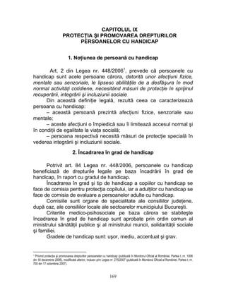 CAPITOLUL IX
PROTECŢIA ŞI PROMOVAREA DREPTURILOR
PERSOANELOR CU HANDICAP
1. Noţiunea de persoană cu handicap
Art. 2 din Legea nr. 448/20061
, prevede că persoanele cu
handicap sunt acele persoane cărora, datorită unor afecţiuni fizice,
mentale sau senzoriale, le lipsesc abilităţile de a desfăşura în mod
normal activităţi cotidiene, necesitând măsuri de protecţie în sprijinul
recuperării, integrării şi incluziunii sociale.
Din această definiţie legală, rezultă ceea ce caracterizează
persoana cu handicap:
– această persoană prezintă afecţiuni fizice, senzoriale sau
mentale;
– aceste afecţiuni o împiedică sau îi limitează accesul normal şi
în condiţii de egalitate la viaţa socială;
– persoana respectivă necesită măsuri de protecţie specială în
vederea integrării şi incluziunii sociale.
2. Încadrarea în grad de handicap
Potrivit art. 84 Legea nr. 448/2006, persoanele cu handicap
beneficiază de drepturile legale pe baza încadrării în grad de
handicap, în raport cu gradul de handicap.
Încadrarea în grad şi tip de handicap a copiilor cu handicap se
face de comisia pentru protecţia copilului, iar a adulţilor cu handicap se
face de comisia de evaluare a persoanelor adulte cu handicap.
Comisiile sunt organe de specialitate ale consiliilor judeţene,
după caz, ale consiliilor locale ale sectoarelor municipiului Bucureşti.
Criteriile medico-psihosociale pe baza cărora se stabileşte
încadrarea în grad de handicap sunt aprobate prin ordin comun al
ministrului sănătăţii publice şi al ministrului muncii, solidarităţii sociale
şi familiei.
Gradele de handicap sunt: uşor, mediu, accentuat şi grav.
1 Privind protecţia şi promovarea drepturilor persoanelor cu handicap (publicată în Monitorul Oficial al României, Partea I, nr. 1006
din 18 decembrie 2006), modificată ulterior, inclusiv prin Legea nr. 275/2007 (publicată în Monitorul Oficial al României, Partea I, nr.
700 din 17 octombrie 2007).
169
 