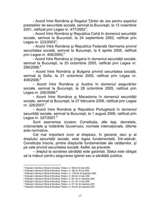- Acord între România şi Regatul Ţărilor de Jos pentru exportul
prestaţiilor de securitate socială, semnat la Bucureşti, la 13 noiembrie
2001, ratificat prin Legea nr. 477/20021
;
- Acord între România şi Republica Cehă în domeniul securităţii
sociale, semnat la Bucuresti, la 24 septembrie 2002, ratificat prin
Legea nr. 223/20032
;
- Acord între România şi Republica Federală Germania privind
securitatea socială, semnat la Bucureşti, la 8 aprilie 2005, ratificat
prin Legea nr. 406/2005;3
- Acord între România şi Ungaria în domeniul securităţii sociale,
semnat la Bucureşti, la 20 octombrie 2005, ratificat prin Legea nr.
296/2006;4
- Acord între România şi Bulgaria privind securitatea socială,
semnat la Sofia, la 21 octombrie 2005, ratificat prin Legea nr.
409/2006;5
- Acord între România şi Austria în domeniul asigurărilor
sociale, semnat la Bucureşti, la 28 octombrie 2005, ratificat prin
Legea nr. 295/2006;6
- Acord între România şi Macedonia în domeniul securităţii
sociale, semnat la Bucureşti, la 27 februarie 2006, ratificat prin Legea
nr. 326/2007;7
- Acord între România şi Republica Portugheză în domeniul
securităţii sociale, semnat la Bucureşti, la 1 august 2006, ratificat prin
Legea nr. 327/2007.8
Sunt asemenea izvoare: Constituţia, alte legi, decretele,
ordonanţele şi hotărârile Guvernului, normele internaţionale, diferite
acte normative.
Cel mai important izvor al dreptului, în general, deci şi al
dreptului securităţii sociale, este legea fundamentală. Într-adevăr,
Constituţia înscrie, printre drepturile fundamentale ale cetăţenilor, şi
pe cele privind securitatea socială. Astfel, ea prevede:
– dreptul la ocrotirea sănătăţii este garantat. Statul este obligat
să ia măsuri pentru asigurarea igienei sau a sănătăţii publice;
1 Publicată în Monitorul Oficial al României, Partea I, nr. 558 din 30 iulie 2002.
2 Publicată în Monitorul Oficial al României, Partea I, nr. 336 din 29 mai 2003.
3 Publicată în Monitorul Oficial al României, Partea I, nr. 1194 din 30 decembrie 2005.
4 Publicată în Monitorul Oficial al României, Partea I, nr. 603 din 12 iulie 2006.
5 Publicată în Monitorul Oficial al României, Partea I, nr. 941 din 21 noiembrie 2006.
6 Publicată în Monitorul Oficial al României, Partea I, nr. 611 din 14 iulie 2006.
7
Publicată în Monitorul Oficial al României, Partea I, nr. 817 din 30 noiembrie 2007.
8
Publicată în Monitorul Oficial al României, Partea I, nr. 819 din 30 noiembrie 2007.
17
 