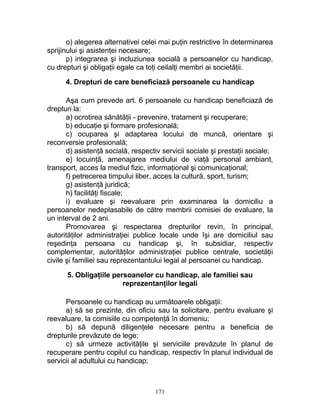 o) alegerea alternativei celei mai puţin restrictive în determinarea
sprijinului şi asistenţei necesare;
p) integrarea şi incluziunea socială a persoanelor cu handicap,
cu drepturi şi obligaţii egale ca toţi ceilalţi membri ai societăţii.
4. Drepturi de care beneficiază persoanele cu handicap
Aşa cum prevede art. 6 persoanele cu handicap beneficiază de
drepturi la:
a) ocrotirea sănătăţii - prevenire, tratament şi recuperare;
b) educaţie şi formare profesională;
c) ocuparea şi adaptarea locului de muncă, orientare şi
reconversie profesională;
d) asistenţă socială, respectiv servicii sociale şi prestaţii sociale;
e) locuinţă, amenajarea mediului de viaţă personal ambiant,
transport, acces la mediul fizic, informaţional şi comunicaţional;
f) petrecerea timpului liber, acces la cultură, sport, turism;
g) asistenţă juridică;
h) facilităţi fiscale;
i) evaluare şi reevaluare prin examinarea la domiciliu a
persoanelor nedeplasabile de către membrii comisiei de evaluare, la
un interval de 2 ani.
Promovarea şi respectarea drepturilor revin, în principal,
autorităţilor administraţiei publice locale unde îşi are domiciliul sau
reşedinţa persoana cu handicap şi, în subsidiar, respectiv
complementar, autorităţilor administraţiei publice centrale, societăţii
civile şi familiei sau reprezentantului legal al persoanei cu handicap.
5. Obligaţiile persoanelor cu handicap, ale familiei sau
reprezentanţilor legali
Persoanele cu handicap au următoarele obligaţii:
a) să se prezinte, din oficiu sau la solicitare, pentru evaluare şi
reevaluare, la comisiile cu competenţă în domeniu;
b) să depună diligenţele necesare pentru a beneficia de
drepturile prevăzute de lege;
c) să urmeze activităţile şi serviciile prevăzute în planul de
recuperare pentru copilul cu handicap, respectiv în planul individual de
servicii al adultului cu handicap;
171
 