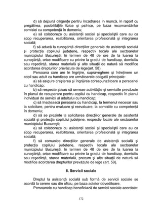 d) să depună diligenţe pentru încadrarea în muncă, în raport cu
pregătirea, posibilităţile fizice şi psihice, pe baza recomandărilor
comisiei cu competenţă în domeniu;
e) să colaboreze cu asistenţii sociali şi specialiştii care au ca
scop recuperarea, reabilitarea, orientarea profesională şi integrarea
socială;
f) să aducă la cunoştinţă direcţiilor generale de asistenţă socială
şi protecţia copilului judeţene, respectiv locale ale sectoarelor
municipiului Bucureşti, în termen de 48 de ore de la luarea la
cunoştinţă, orice modificare cu privire la gradul de handicap, domiciliu
sau reşedinţă, starea materială şi alte situaţii de natură să modifice
acordarea drepturilor prevăzute de lege(art. 58).
Persoana care are în îngrijire, supraveghere şi întreţinere un
copil sau adult cu handicap are următoarele obligaţii principale:
a) să asigure creşterea şi îngrijirea corespunzătoare a persoanei
cu handicap;
b) să respecte şi/sau să urmeze activităţile şi serviciile prevăzute
în planul de recuperare pentru copilul cu handicap, respectiv în planul
individual de servicii al adultului cu handicap;
c) să însoţească persoana cu handicap, la termenul necesar sau
la solicitare, pentru evaluare şi reevaluare, la comisiile cu competenţă
în domeniu;
d) să se prezinte la solicitarea direcţiilor generale de asistenţă
socială şi protecţia copilului judeţene, respectiv locale ale sectoarelor
municipiului Bucureşti;
e) să colaboreze cu asistenţii sociali şi specialiştii care au ca
scop recuperarea, reabilitarea, orientarea profesională şi integrarea
socială;
f) să comunice direcţiilor generale de asistenţă socială şi
protecţia copilului judeţene, respectiv locale ale sectoarelor
municipiului Bucureşti, în termen de 48 de ore de la luarea la
cunoştinţă, orice modificare cu privire la gradul de handicap, domiciliu
sau reşedinţă, starea materială, precum şi alte situaţii de natură să
modifice acordarea drepturilor prevăzute de lege (art. 59).
6. Servicii sociale
Dreptul la asistenţă socială sub formă de servicii sociale se
acordă la cerere sau din oficiu, pe baza actelor doveditoare.
Persoanele cu handicap beneficiază de servicii sociale acordate:
172
 