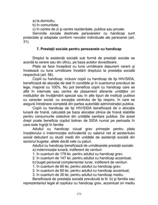 a) la domiciliu;
b) în comunitate;
c) în centre de zi şi centre rezidenţiale, publice sau private.
Serviciile sociale destinate persoanelor cu handicap sunt
proiectate şi adaptate conform nevoilor individuale ale persoanei (art.
31).
7. Prestaţii sociale pentru persoanele cu handicap
Dreptul la asistenţă socială sub formă de prestaţii sociale se
acordă la cerere sau din oficiu, pe baza actelor doveditoare.
Plata se face începând cu luna următoare depunerii cererii şi
încetează cu luna următoare încetării dreptului la prestaţia socială
respectivă (art. 56).
Copiii cu handicap, inclusiv copiii cu handicap de tip HIV/SIDA,
beneficiază de alocaţie de stat în condiţiile şi în cuantumul prevăzut de
lege, majorat cu 100%. Nu pot beneficia copiii cu handicap care se
află în internate sau centre de plasament aferente unităţilor ori
instituţiilor de învăţământ special sau în alte tipuri de instituţii publice
cu caracter social, cu excepţia centrului de tip respiro, în care se
asigură întreţinere completă din partea autorităţii administraţiei publice.
Copiii cu handicap de tip HIV/SIDA beneficiază de o alocaţie
lunară de hrană, calculată pe baza alocaţiei zilnice de hrană stabilite
pentru consumurile colective din unităţile sanitare publice. De acest
drept poate beneficia copilul bolnav de SIDA numai pe perioada în
care este îngrijit în familie
Adultul cu handicap vizual grav primeşte pentru plata
însoţitorului o indemnizaţie echivalentă cu salariul net al asistentului
social debutant cu studii medii din unităţile de asistenţă socială din
sectorul bugetar, altele decât cele cu paturi.
Adultul cu handicap beneficiază de următoarele prestaţii sociale:
a) indemnizaţie lunară, indiferent de venituri:
1. în cuantum de 179 lei, pentru adultul cu handicap grav;
2. în cuantum de 147 lei, pentru adultul cu handicap accentuat;
b) buget personal complementar lunar, indiferent de venituri:
1. în cuantum de 80 lei, pentru adultul cu handicap grav;
2. în cuantum de 60 lei, pentru adultul cu handicap accentuat;
3. în cuantum de 30 lei, pentru adultul cu handicap mediu.
Beneficiază de prestaţia socială prevăzută la lit. b) şi familia sau
reprezentantul legal al copilului cu handicap grav, accentuat ori mediu
173
 