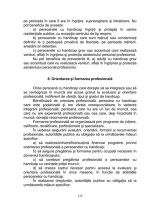 pe perioada în care îl are în îngrijire, supraveghere şi întreţinere. Nu
pot beneficia de aceasta:
a) persoanele cu handicap îngrijiţi şi protejaţi în centre
rezidenţiale publice, cu excepţia centrului de tip respiro;
b) persoanele cu handicap care sunt reţinuţi sau condamnaţi
definitiv la o pedeapsă privativă de libertate, pe perioada reţinerii,
arestării ori detenţiei;
c) persoanele cu handicap grav sau accentuat care realizează
venituri, aflaţi în îngrijirea şi protecţia asistentului personal profesionist.
Nu pot beneficia de prevederile lit. a) adulţii cu handicap grav
sau accentuat care nu realizează venituri, aflaţi în îngrijirea şi protecţia
asistentului personal profesionist.
8. Orientarea şi formarea profesională
Orice persoană cu handicap care doreşte să se integreze sau să
se reintegreze în muncă are acces gratuit la evaluare şi orientare
profesională, indiferent de vârstă, tipul şi gradul de handicap.
Beneficiază de orientare profesională, persoana cu handicap
care este şcolarizată şi are vârsta corespunzătoare în vederea
integrării profesionale, persoana care nu are un loc de muncă, cea
care nu are experienţă profesională sau cea care, deşi încadrată în
muncă, doreşte reconversie profesională.
Formarea profesională se organizează prin programe de iniţiere,
calificare, recalificare, perfecţionare şi specializare.
În vederea asigurării evaluării, orientării, formării şi reconversiei
profesionale, autorităţile publice au obligaţia să ia următoarele măsuri
specifice:
a) să realizeze/diversifice/susţină financiar programe privind
orientarea profesională a persoanelor cu handicap;
b) să asigure pregătirea şi formarea pentru ocupaţii necesare în
domeniul handicapului;
c) să coreleze pregătirea profesională a persoanelor cu
handicap cu cerinţele pieţei muncii;
d) să creeze cadrul necesar pentru accesul la evaluare şi
orientare profesională în orice meserie, în funcţie de abilităţile
persoanelor cu handicap.
În realizarea drepturilor, autorităţile publice au obligaţia să ia
următoarele măsuri specifice:
174
 