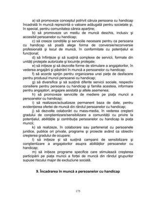 a) să promoveze conceptul potrivit căruia persoana cu handicap
încadrată în muncă reprezintă o valoare adăugată pentru societate şi,
în special, pentru comunitatea căreia aparţine;
b) să promoveze un mediu de muncă deschis, inclusiv şi
accesibil persoanelor cu handicap;
c) să creeze condiţiile şi serviciile necesare pentru ca persoana
cu handicap să poată alege forma de conversie/reconversie
profesională şi locul de muncă, în conformitate cu potenţialul ei
funcţional;
d) să înfiinţeze şi să susţină complexe de servicii, formate din
unităţi protejate autorizate şi locuinţe protejate;
e) să iniţieze şi să dezvolte forme de stimulare a angajatorilor, în
vederea angajării şi păstrării în muncă a persoanelor cu handicap;
f) să acorde sprijin pentru organizarea unei pieţe de desfacere
pentru produsul muncii persoanei cu handicap;
g) să diversifice şi să susţină diferite servicii sociale, respectiv
consiliere pentru persoana cu handicap şi familia acesteia, informare
pentru angajatori, angajare asistată şi altele asemenea;
h) să promoveze serviciile de mediere pe piaţa muncii a
persoanelor cu handicap;
i) să realizeze/actualizeze permanent baza de date, pentru
evidenţierea ofertei de muncă din rândul persoanelor cu handicap;
j) să dezvolte colaborări cu mass-media, în vederea creşterii
gradului de conştientizare/sensibilizare a comunităţii cu privire la
potenţialul, abilităţile şi contribuţia persoanelor cu handicap la piaţa
muncii;
k) să realizeze, în colaborare sau parteneriat cu persoanele
juridice, publice ori private, programe şi proiecte având ca obiectiv
creşterea gradului de ocupare;
l) să iniţieze şi să susţină campanii de sensibilizare şi
conştientizare a angajatorilor asupra abilităţilor persoanelor cu
handicap;
m) să iniţieze programe specifice care stimulează creşterea
participării pe piaţa muncii a forţei de muncă din rândul grupurilor
supuse riscului major de excluziune socială.
9. Încadrarea în muncă a persoanelor cu handicap
175
 