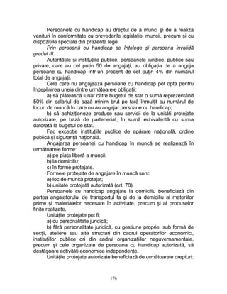 Persoanele cu handicap au dreptul de a munci şi de a realiza
venituri în conformitate cu prevederile legislaţiei muncii, precum şi cu
dispoziţiile speciale din prezenta lege.
Prin persoană cu handicap se înţelege şi persoana invalidă
gradul III.
Autorităţile şi instituţiile publice, persoanele juridice, publice sau
private, care au cel puţin 50 de angajaţi, au obligaţia de a angaja
persoane cu handicap într-un procent de cel puţin 4% din numărul
total de angajaţi.
Cele care nu angajează persoane cu handicap pot opta pentru
îndeplinirea uneia dintre următoarele obligaţii:
a) să plătească lunar către bugetul de stat o sumă reprezentând
50% din salariul de bază minim brut pe ţară înmulţit cu numărul de
locuri de muncă în care nu au angajat persoane cu handicap;
b) să achiziţioneze produse sau servicii de la unităţi protejate
autorizate, pe bază de parteneriat, în sumă echivalentă cu suma
datorată la bugetul de stat.
Fac excepţie instituţiile publice de apărare naţională, ordine
publică şi siguranţă naţională.
Angajarea persoanei cu handicap în muncă se realizează în
următoarele forme:
a) pe piaţa liberă a muncii;
b) la domiciliu;
c) în forme protejate.
Formele protejate de angajare în muncă sunt:
a) loc de muncă protejat;
b) unitate protejată autorizată (art. 78).
Persoanele cu handicap angajate la domiciliu beneficiază din
partea angajatorului de transportul la şi de la domiciliu al materiilor
prime şi materialelor necesare în activitate, precum şi al produselor
finite realizate.
Unităţile protejate pot fi:
a) cu personalitate juridică;
b) fără personalitate juridică, cu gestiune proprie, sub formă de
secţii, ateliere sau alte structuri din cadrul operatorilor economici,
instituţiilor publice ori din cadrul organizaţiilor neguvernamentale,
precum şi cele organizate de persoana cu handicap autorizată, să
desfăşoare activităţi economice independente.
Unităţile protejate autorizate beneficiază de următoarele drepturi:
176
 