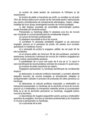 a) scutire de plata taxelor de autorizare la înfiinţare şi de
reautorizare;
b) scutire de plată a impozitului pe profit, cu condiţia ca cel puţin
75% din fondul obţinut prin scutire să fie reinvestit pentru restructurare
sau pentru achiziţionarea de echipamente tehnologice, maşini, utilaje,
instalaţii de lucru şi/sau amenajarea locurilor de muncă protejate;
c) alte drepturi acordate de autorităţile administraţiei publice
locale finanţate din fondurile proprii.
Persoanele cu handicap aflate în căutarea unui loc de muncă
sau încadrate în muncă beneficiază de următoarele drepturi:
a) cursuri de formare profesională;
b) adaptare rezonabilă la locul de muncă;
c) consiliere în perioada prealabilă angajării şi pe parcursul
angajării, precum şi în perioada de probă, din partea unui consilier
specializat în medierea muncii;
d) o perioadă de probă la angajare, plătită, de cel puţin 45 de
zile lucrătoare;
e) un preaviz plătit, de minimum 30 de zile lucrătoare, acordat la
desfacerea contractului individual de muncă din iniţiativa angajatorului
pentru motive neimputabile acestuia;
f) posibilitatea de a lucra mai puţin de 8 ore pe zi, în cazul în
care beneficiază de recomandarea comisiei de evaluare în acest sens;
g) scutirea de plata impozitului pe salariu.
Angajatorii persoanelor cu handicap beneficiază de următoarele
drepturi:
a) deducerea, la calculul profitului impozabil, a sumelor aferente
adaptării locurilor de muncă protejate şi achiziţionării utilajelor şi
echipamentelor utilizate în procesul de producţie de către persoana cu
handicap;
b) deducerea, la calculul profitului impozabil, a cheltuielilor cu
transportul persoanelor cu handicap de la domiciliu la locul de muncă,
precum şi a cheltuielilor cu transportul materiilor prime şi al produselor
finite la şi de la domiciliul persoanei cu handicap, angajată pentru
muncă la domiciliu;
c) decontarea din bugetul asigurărilor pentru şomaj a cheltuielilor
specifice de pregătire, formare şi orientare profesională şi de încadrare
în muncă a persoanelor cu handicap;
d) o subvenţie de la stat.
177
 