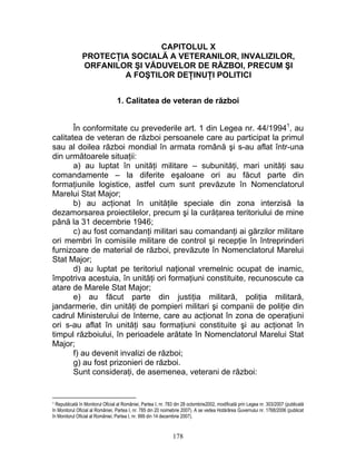 CAPITOLUL X
PROTECŢIA SOCIALĂ A VETERANILOR, INVALIZILOR,
ORFANILOR ŞI VĂDUVELOR DE RĂZBOI, PRECUM ŞI
A FOŞTILOR DEŢINUŢI POLITICI
1. Calitatea de veteran de război
În conformitate cu prevederile art. 1 din Legea nr. 44/19941
, au
calitatea de veteran de război persoanele care au participat la primul
sau al doilea război mondial în armata română şi s-au aflat într-una
din următoarele situaţii:
a) au luptat în unităţi militare – subunităţi, mari unităţi sau
comandamente – la diferite eşaloane ori au făcut parte din
formaţiunile logistice, astfel cum sunt prevăzute în Nomenclatorul
Marelui Stat Major;
b) au acţionat în unităţile speciale din zona interzisă la
dezamorsarea proiectilelor, precum şi la curăţarea teritoriului de mine
până la 31 decembrie 1946;
c) au fost comandanţi militari sau comandanţi ai gărzilor militare
ori membri în comisiile militare de control şi recepţie în întreprinderi
furnizoare de material de război, prevăzute în Nomenclatorul Marelui
Stat Major;
d) au luptat pe teritoriul naţional vremelnic ocupat de inamic,
împotriva acestuia, în unităţi ori formaţiuni constituite, recunoscute ca
atare de Marele Stat Major;
e) au făcut parte din justiţia militară, poliţia militară,
jandarmerie, din unităţi de pompieri militari şi companii de poliţie din
cadrul Ministerului de Interne, care au acţionat în zona de operaţiuni
ori s-au aflat în unităţi sau formaţiuni constituite şi au acţionat în
timpul războiului, în perioadele arătate în Nomenclatorul Marelui Stat
Major;
f) au devenit invalizi de război;
g) au fost prizonieri de război.
Sunt consideraţi, de asemenea, veterani de război:
1 Republicată în Monitorul Oficial al României, Partea I, nr. 783 din 28 octombrie2002, modificată prin Legea nr. 303/2007 (publicată
în Monitorul Oficial al României, Partea I, nr. 785 din 20 noimebrie 2007). A se vedea Hotărârea Guvernului nr. 1768/2006 (publicat
în Monitorul Oficial al României, Partea I, nr. 999 din 14 decembrie 2007).
178
 