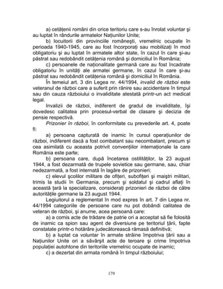 a) cetăţenii români din orice teritoriu care s-au înrolat voluntar şi
au luptat în rândurile armatelor Naţiunilor Unite;
b) locuitorii din provinciile româneşti, vremelnic ocupate în
perioada 1940-1945, care au fost încorporaţi sau mobilizaţi în mod
obligatoriu şi au luptat în armatele altor state, în cazul în care şi-au
păstrat sau redobândit cetăţenia română şi domiciliul în România;
c) persoanele de naţionalitate germană care au fost încadrate
obligatoriu în unităţi ale armatei germane, în cazul în care şi-au
păstrat sau redobândit cetăţenia română şi domiciliul în România.
În temeiul art. 3 din Legea nr. 44/1994, invalid de război este
veteranul de război care a suferit prin rănire sau accidentare în timpul
sau din cauza războiului o invaliditate atestată printr-un act medical
legal.
Invalizii de război, indiferent de gradul de invaliditate, îşi
dovedesc calitatea prin procesul-verbal de clasare şi decizia de
pensie respectivă.
Prizonier în război, în conformitate cu prevederile art. 4, poate
fi:
a) persoana capturată de inamic în cursul operaţiunilor de
război, indiferent dacă a fost combatant sau necombatant, precum şi
cea asimilată cu aceasta potrivit convenţiilor internaţionale la care
România este parte;
b) persoana care, după încetarea ostilităţilor, la 23 august
1944, a fost dezarmată de trupele sovietice sau germane, sau, chiar
nedezarmată, a fost internată în lagăre de prizonieri;
c) elevul şcolilor militare de ofiţeri, subofiţeri şi maiştri militari,
trimis la studii în Germania, precum şi soldatul şi cadrul aflaţi în
această ţară la specializare, consideraţi prizonieri de război de către
autorităţile germane la 23 august 1944.
Legiuitorul a reglementat în mod expres în art. 7 din Legea nr.
44/1994 categoriile de persoane care nu pot dobândi calitatea de
veteran de război, şi anume, acea persoană care:
a) a comis acte de trădare de patrie ori a acceptat să fie folosită
de inamic ca spion sau agent de diversiune pe teritoriul ţării, fapte
constatate printr-o hotărâre judecătorească rămasă definitivă;
b) a luptat ca voluntar în armate străine împotriva ţării sau a
Naţiunilor Unite ori a săvârşit acte de teroare şi crime împotriva
populaţiei autohtone din teritoriile vremelnic ocupate de inamic;
c) a dezertat din armata română în timpul războiului;
179
 