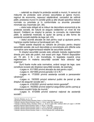 – salariaţii au dreptul la protecţia socială a muncii, în sensul că
măsurile de protecţie care privesc securitatea şi igiena muncii,
regimul de economie, repausul săptămânal, concediul de odihnă
plătit, prestarea muncii în condiţii grele şi alte situaţii specifice trebuie
normate cu prioritate şi în conformitate cu anumite prevederi
minimale sau maximale (art. 38);
– statul este obligat să ia măsuri de dezvoltare economică şi de
protecţie socială, de natură să asigure cetăţenilor un nivel de trai
decent. Cetăţenii au dreptul la pensie, la concediu de maternitate
plătit, la asistenţă medicală, la ajutor de şomaj şi alte forme de
asistenţă socială stabilite de lege (art. 43);
– statul acordă alocaţie de stat pentru copii şi ajutoare pentru
îngrijirea copiilor bolnavi şi handicapaţi (art. 45).
Toate aceste dispoziţii au valoare de principiu pentru dreptul
securităţii sociale; ele sunt dezvoltate şi concretizate prin diferite acte
normative care reglementează relaţiile de securitate socială.
În dreptul securităţii sociale este utilizată metoda reglementării
directe prin acte ale puterii, mai exact prin lege. Potrivit dispoziţiilor
art. 72 alin. 3 lit. i din Constituţie, în legislaţia noastră orice
reglementare în materia securităţii sociale face obiectul legii
organice1
.
Sunt foarte multe acte normative, având rangul de lege, care
constituie izvoare ale dreptului securităţii sociale, de exemplu:
–Legea nr. 61/1993 privind alocaţia de stat pentru copii2
;
–Legea nr. 49/1999 privind pensiile I.O.V.R.3
;
–Legea nr. 17/2000 privind asistenţa socială a persoanelor
vârstnice4
;
–Legea nr. 19/2000 privind sistemul public de pensii şi alte
drepturi de asigurări sociale etc5
.;
–Legea nr. 416/2001 privind venitul minim garantat6
;
–Legea nr. 76/2002 privind sistemul asigurărilor pentru şomaj şi
stimularea ocupării forţei de muncă.7
–Legea nr. 47/2006 privind sistemul naţional de asistenţă
socială1
;
1 Alexandru Athanasiu, op. cit., p. 30.
2 Republicată în Monitorul Oficial al României, Partea I, nr. 56 din 8 februarie 1999.
3 Publicată în Monitorul Oficial al României, Partea I, nr. 135 din 1 aprilie 1999, modificată ulterior.
4 Publicată în Monitorul Oficial al României, Partea I, nr. 104 din 9 martie 2000, modificată ulterior prin Legea nr. 281/2006
(publicată în Monitorul Oficial al României, Partea I, nr. 600 din 11 iulie 2006).
5 Publicată în Monitorul Oficial al României, Partea I, nr. 140 din 1 aprilie 2000, modificată ulterior.
6 Publicată în Monitorul Oficial al României, Partea I, nr. 401 din 20 iulie 2001, modificată ulterior.
7 Publicată în Monitorul Oficial al României, Partea I, nr. 103 din 6 februarie 2002, modificată ulterior.
18
 